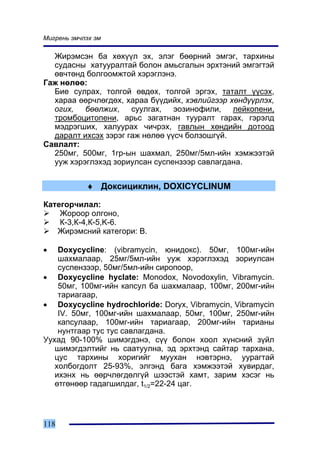 Ìèãðåíü ýì÷ëýõ ýì

  Æèðýìñýí áà õºõ¿¿ë ýõ, ýëýã áººðíèé ýìãýã, òàðõèíû
  ñóäàñíû õàòóóðàëòàé áîëîí àìüñãàëûí ýðõòýíèé ýìãýãòýé
  ºâ÷òºíä áîëãîîìæòîé õýðýãëýíý.
Ãàæ íºëºº:
  Áèå ñóëðàõ, òîëãîé ºâäºõ, òîëãîé ýðãýõ, òàòàëò ¿¿ñýõ,
  õàðàà ººð÷ëºãäºõ, õàðàà á¿¿äèéõ, õýâëèéãýýð õºíä¿¿ðëýõ,
  îãèõ, áººëæèõ, ñóóëãàõ, ýîçèíîôèëè, ëåéêîïåíè,
  òðîìáîöèòîïåíè, àðüñ çàãàòíàí òóóðàëò ãàðàõ, ãýðýëä
  ìýäðýãøèõ, õàëóóðàõ ÷è÷ðýõ, ãàâëûí õºíäèéí äîòîîä
  äàðàëò èõñýõ çýðýã ãàæ íºëºº ¿¿ñ÷ áîëçîøã¿é.
Ñàâëàëò:
  250ìã, 500ìã, 1ãð-ûí øàõìàë, 250ìã/5ìë-èéí õýìæýýòýé
  óóæ õýðýãëýõýä çîðèóëñàí ñóñïåíçýýð ñàâëàãäàíà.


            ♦ Äîêñèöèêëèí, DOXICYCLINUM

Êàòåãîð÷èëàë:
    Æîðîîð îëãîíî,
    Ê-3,Ê-4,Ê-5,K-6.
   Æèðýìñíèé êàòåãîðè: Â.

•   Doxycycline: (vibramycin, þíèäîêñ). 50ìã, 100ìã-èéí
    øàõìàëààð, 25ìã/5ìë-èéí óóæ õýðýãëýõýä çîðèóëñàí
    ñóñïåíçýýð, 50ìã/5ìë-èéí ñèðîïîîð,
• Doxycycline hyclate: Monodox, Novodoxylin, Vibramycin.
    50ìã, 100ìã-èéí êàïñóë áà øàõìàëààð, 100ìã, 200ìã-èéí
    òàðèàãààð,
• Doxycycline hydrochloride: Doryx, Vibramycin, Vibramycin
    IV. 50ìã, 100ìã-èéí øàõìàëààð, 50ìã, 100ìã, 250ìã-èéí
    êàïñóëààð, 100ìã-èéí òàðèàãààð, 200ìã-èéí òàðèàíû
    íóíòãààð òóñ òóñ ñàâëàãäàíà.
Óóõàä 90-100% øèìýãäýíý, ñ¿¿ áîëîí õîîë õ¿íñíèé ç¿éë
   øèìýãäýëòèéã íü ñààòóóëíà, ýä ýðõòýíä ñàéòàð òàðõàíà,
   öóñ òàðõèíû õîðèãèéã ìóóõàí íýâòýðíý, óóðàãòàé
   õîëáîãäîëò 25-93%, ýëãýíä áàãà õýìæýýòýé õóâèðäàã,
   èõýíõ íü ººð÷ëºãäºëã¿é øýýñòýé õàìò, çàðèì õýñýã íü
   ºòãºíººð ãàäàãøèëäàã, t1/2=22-24 öàã.




118
 