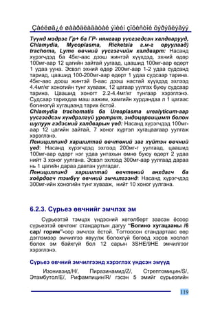 Çàéëøã¿é øààðäëàãàòàé ýìèéí çîõèñòîé õýðýãëýãýý
Ò¿¿íä ìýäðýã Ãð+ áà ÃÐ- íÿíãààð ¿¿ñãýãäñýí õàëäâàðóóä,
Chlamydia, Mycoplasma, Ricketsia ã.ì-ã îðóóëààä)
trachoma, Lyme ºâ÷íèé ¿¿ñãýã÷èéí õàëäâàðò: Íàñàíä
õ¿ðýã÷äýä áà 45êã-ààñ äýýø æèíòýé õ¿¿õäýä, ýõíèé ºäºð
100ìã-ààð 12 öàãèéí çàéòàé óóãààä, öààøèä 100ìã-ààð ºäºðò
1 óäàà óóíà. Ýñâýë ýõíèé ºäºð 200ìã-ààð 1-2 óäàà ñóäñàíä
òàðèàä, öààøèä 100-200ìã-ààð ºäºðò 1 óäàà ñóäñààð òàðèíà.
45êã-ààñ äîîø æèíòýé 8-ààñ äýýø íàñòàé õ¿¿õäýä ýõëýýä
4.4ìã/êã õîíîãèéí òóíã õóâààæ, 12 öàãààð óóëãàõ áóþó ñóäñààð
òàðèíà. Öààøèä õîíîãò 2.2-4.4ìã/êã òóíãààð õýðýãëýíý.
Ñóäñààð òàðèõäàà ìàø ààæèì, õàìãèéí õóðäàíäàà ë 1 öàãààñ
áîãèíîã¿é õóãàöààíä òàðèõ ¸ñòîé.
Chlamydia trachomatis áà Ureaplasma urealyticum-ààð
¿¿ñãýãäñýí õ¿íäðýëã¿é óðåòðèò, ýíäîöåðâèöèìò áîëîí
øóëóóí ãýäýñíèé õàëäâàðûí ¿åä: Íàñàíä õ¿ðýã÷äýä 100ìã-
ààð 12 öàãèéí çàéòàé, 7 õîíîã õ¿ðòýë õóãàöààãààð óóëãàæ
õýðýãëýíý.
Ïåíèöèëëèíä õàðøèëòàé ºâ÷òºíèé çàã õ¿éòýí ºâ÷íèé
¿åä: Íàñàíä õ¿ðýã÷äýä ýõëýýä 200ìã-ã óóëãààä, öààøèä
100ìã-ààð ºäºðò íýã óäàà óíòàõûí ºìíº áóþó ºäºðò 2 óäàà
íèéò 3 õîíîã óóëãàíà. Ýñâýë ýõëýýä 300ìã-ààð óóëãààä äàðàà
íü 1 öàãèéí äàðàà äàâòàí óóëãàäàã.
Ïåíèöèëëèíä õàðøèëòàé ºâ÷òºíèé àíõäàã÷ áà
õî¸ðäîã÷ òýìá¿¿ ºâ÷íèé ýì÷èëãýýíä: Íàñàíä õ¿ðýã÷äýä
300ìã-èéí õîíîãèéí òóíã õóâààæ, íèéò 10 õîíîã óóëãàíà.



6.2.3. Ñ¿ðüåý ºâ÷íèéã ýì÷ëýõ ýì
    Ñ¿ðüåýòýé òýìöýõ ¿íäýñíèé õºòºëáºðò çààñàí ¸ñîîð
ñ¿ðüåýòýé ºâ÷òºíã ñòàíäàðòûí äàãóó “Áîãèíî õóãàöààíû /6
ñàð/ ãîðèì”-îîð ýì÷ëýõ ¸ñòîé. Òîãòîîñîí ñòàíäàðòààñ ººð
äýãëýìýýð ýì÷èëãýý ÿâóóëæ áîëîõã¿é áºãººä õýðýâ õîñëîë
áîëîõ ýì áàéõã¿é áîë 12 ñàðûí 3SHE/9HE ýì÷èëãýýã
õýðýãëýíý.

Ñ¿ðüåý ºâ÷íèé ýì÷èëãýýíä õýðýãëýõ ¿íäñýí ýì¿¿ä
    Èçîíèàçèä/H/,  Ïèðàçèíàìèä/Z/,   Ñòðåïòîìèöèí/S/,
Ýòàìáóòîë/E/, Ðèôàìïèöèí/R/ ãýñýí 5 ýìèéã ñ¿ðüåýãèéí

                                                        119
 