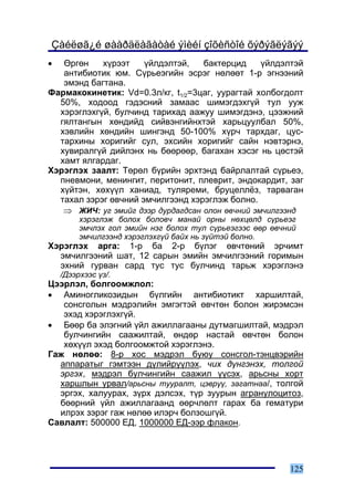 Çàéëøã¿é øààðäëàãàòàé ýìèéí çîõèñòîé õýðýãëýãýý
•  ªðãºí    õ¿ðýýò    ¿éëäýëòýé,   áàêòåðöèä     ¿éëäýëòýé
   àíòèáèîòèê þì. Ñ¿ðüåýãèéí ýñðýã íºëººò 1-ð ýãíýýíèé
   ýìýíä áàãòàíà.
Ôàðìàêîêèíåòèê: Vd=0.3ë/êã, t1/2=3öàã, óóðàãòàé õîëáîãäîëò
  50%, õîäîîä ãýäýñíèé çàìààñ øèìýãäýõã¿é òóë óóæ
  õýðýãëýõã¿é, áóë÷èíä òàðèõàä ààæóó øèìýãäýíý, öýýæíèé
  ãÿëòàíãûí õºíäèéä ñèéâýíãèéíõòýé õàðüöóóëáàë 50%,
  õýâëèéí õºíäèéí øèíãýíä 50-100% õ¿ð÷ òàðõäàã, öóñ-
  òàðõèíû õîðèãèéã ñóë, ýõñèéí õîðèãèéã ñàéí íýâòýðíý,
  õóâèðàëã¿é äèéëýíõ íü áººðººð, áàãàõàí õýñýã íü öºñòýé
  õàìò ÿëãàðäàã.
Õýðýãëýõ çààëò: Òºðºë á¿ðèéí ýðõòýíä áàéðëàëòàé ñ¿ðüåý,
  ïíåâìîíè, ìåíèíãèò, ïåðèòîíèò, ïëåâðèò, ýíäîêàðäèò, çàã
  õ¿éòýí, õºõ¿¿ë õàíèàä, òóëÿðåìè, áðóöåëë¸ç, òàðâàãàí
  òàõàë çýðýã ºâ÷íèé ýì÷èëãýýíä õýðýãëýæ áîëíî.
   ⇒ ÆÈ×: óã ýìèéã äýýð äóðäàãäñàí îëîí ºâ÷íèé ýì÷èëãýýíä
         õýðýãëýæ áîëîõ áîëîâ÷ ìàíàé îðíû íºõöºëä ñ¿ðüåýã
         ýì÷ëýõ ãîë ýìèéí íýã áîëîõ òóë ñ¿ðüåýãýýñ ººð ºâ÷íèé
         ýì÷èëãýýíä õýðýãëýõã¿é áàéõ íü ç¿éòýé áîëíî.
Õýðýãëýõ àðãà: 1-ð áà 2-ð á¿ëýã ºâ÷òºíèé ýð÷èìò
  ýì÷èëãýýíèé øàò, 12 ñàðûí ýìèéí ýì÷èëãýýíèé ãîðèìûí
  ýõíèé ãóðâàí ñàðä òóñ òóñ áóë÷èíä òàðüæ õýðýãëýíý
    /Äýýðõýýñ ¿ç/.
Öýýðëýë, áîëãîîìæëîë:
• Àìèíîãëèêîçèäûí á¿ëãèéí àíòèáèîòèêò õàðøèëòàé,
   ñîíñãîëûí ìýäðýëèéí ýìãýãòýé ºâ÷òºí áîëîí æèðýìñýí
   ýõýä õýðýãëýõã¿é.
• Áººð áà ýëýãíèé ¿éë àæèëëàãààíû äóòìàãøèëòàé, ìýäðýë
   áóë÷èíãèéí ñààæèëòàé, ºíäºð íàñòàé ºâ÷òºí áîëîí
   õºõ¿¿ë ýõýä áîëãîîìæòîé õýðýãëýíý.
Ãàæ íºëºº: 8-ð õîñ ìýäðýë áóþó ñîíñãîë-òýíöâýðèéí
  àïïàðàòûã ãýìòýýí ä¿ëèéð¿¿ëýõ, ÷èõ ä¿íãýíýõ, òîëãîé
  ýðãýõ, ìýäðýë áóë÷èíãèéí ñààæèë ¿¿ñýõ, àðüñíû õîðò
  õàðøëûí óðâàë/àðüñíû òóóðàëò, öýâð¿¿, çàãàòíàà/, òîëãîé
  ýðãýõ, õàëóóðàõ, ç¿ðõ äýëñýõ, ò¿ð çóóðûí àãðàíóëîöèòîç,
  áººðíèé ¿éë àæèëëàãààíä ººð÷ëºëò ãàðàõ áà ãåìàòóðè
  èëðýõ çýðýã ãàæ íºëºº èëýð÷ áîëçîøã¿é.
Ñàâëàëò: 500000 ÅÄ, 1000000 ÅÄ-ýýð ôëàêîí.




                                                           125
 