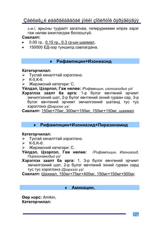 Çàéëøã¿é øààðäëàãàòàé ýìèéí çîõèñòîé õýðýãëýãýý
  ã.ì./, àðüñíû òóóðàëò çàãàòíàà, ãèïåðóðèêåìè èëðýõ çýðýã
  ãàæ íºëºº àæèãëàãäàæ áîëçîøã¿é.
Ñàâëàëò:
• 0.05 ãð., 0.15 ãð., 0.3 ãð-ûí øàõìàë,
• 150000 ÅÄ-ýýð òóíøèëä ñàâëàãäàíà.


             ♦ Ðèôàìïèöèí+Èçîíèàçèä

Êàòåãîð÷èëàë:
   Òóñãàé õÿíàëòòàé õýðýãëýíý.
   Ê-5,Ê-6.
   Æèðýìñíèé êàòåãîðè: Ñ.
¯éëäýë, Öýýðëýë, Ãàæ íºëºº: /Ðèôàìèöèí, èçîíèàçèäûã ¿ç/
Õýðýãëýõ çààëò áà àðãà: 1-ð á¿ëýã ºâ÷òºíèé ýð÷èìò
  ýì÷èëãýýíèé øàò, 2-ð á¿ëýã ºâ÷òºíèé ýõíèé ãóðâàí ñàð, 3-ð
  á¿ëýã ºâ÷òºíèé ýð÷èìò ýì÷èëãýýíèé øàòàíä òóñ òóñ
  õýðýãëýíý /Äýýðõýýñ ¿ç/.
Ñàâëàëò: 150ìã+75ìã, 300ìã+150ìã, 150ìã+150ìã, øàõìàë.


     ♦ Ðèôàìïèöèí+Èçîíèàçèä+Ïèðàçèíàìèä

Êàòåãîð÷èëàë:
   Òóñãàé õÿíàëòòàé õýðýãëýíý.
   Ê-5,K-6.
   Æèðýìñíèé êàòåãîðè: Ñ.
¯éëäýë, Öýýðëýë, Ãàæ íºëºº:        /Ðèôàìïèöèí, Èçîíèàçèä,
  Ïèðàçèíàìèäûã ¿ç/
Õýðýãëýõ çààëò áà àðãà: 1, 3-ð á¿ëýã ºâ÷òºíèé ýð÷èìò
  ýì÷èëãýýíèé øàò, 2-ð á¿ëýã ºâ÷òºíèé ýõíèé ãóðâàí ñàðä
  òóñ òóñ õýðýãëýíý /Äýýðõýýñ ¿ç/.
Ñàâëàëò: Øàõìàë, 150ìã+75ìã+400ìã, 150ìã+150ìã+500ìã.


                      ♦   Àìèêàöèí,

ªºð íýðñ: Amikin,
Êàòåãîð÷èëàë:


                                                       127
 