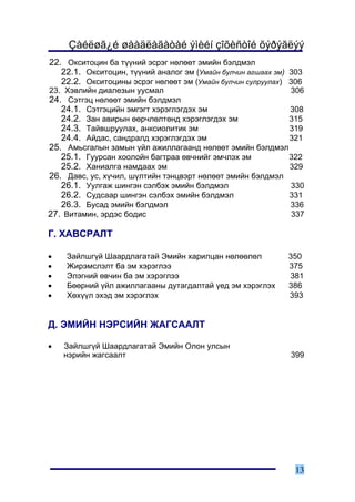 Çàéëøã¿é øààäëàãàòàé ýìèéí çîõèñòîé õýðýãëýý
22. Îêñèòîöèí áà ò¿¿íèé ýñðýã íºëººò ýìèéí áýëäìýë
   22.1. Îêñèòîöèí, ò¿¿íèé àíàëîã ýì (Óìàéí áóë÷èí àãøààõ ýì) 303
   22.2. Îêñèòîöèíû ýñðýã íºëººò ýì (Óìàéí áóë÷èí ñóëðóóëàõ) 306
23. Õýâëèéí äèàëåçûí óóñìàë                                   306
24. Ñýòãýö íºëººò ýìèéí áýëäìýë
   24.1. Ñýòãýöèéí ýìãýãò õýðýãëýãäýõ ýì                   308
   24.2. Çàí àâèðûí ººð÷ëºëòºíä õýðýãëýãäýõ ýì             315
   24.3. Òàéâøðóóëàõ, àíêñèîëèòèê ýì                       319
   24.4. Àéäàñ, ñàíäðàëä õýðýãëýãäýõ ýì                    321
25. Àìüñãàëûí çàìûí ¿éë àæèëëàãààíä íºëººò ýìèéí áýëäìýë
   25.1. Ãóóðñàí õîîëîéí áàãòðàà ºâ÷íèéã ýì÷ëýõ ýì         322
   25.2. Õàíèàëãà íàìäààõ ýì                               329
26. Äàâñ, óñ, õ¿÷èë, ø¿ëòèéí òýíöâýðò íºëººò ýìèéí áýëäìýë
   26.1. Óóëãàæ øèíãýí ñýëáýõ ýìèéí áýëäìýë                330
   26.2. Ñóäñààð øèíãýí ñýëáýõ ýìèéí áýëäìýë               331
   26.3. Áóñàä ýìèéí áýëäìýë                               336
27. Âèòàìèí, ýðäýñ áîäèñ                                   337

Ã. ÕÀÂÑÐÀËÒ

•   Çàéëøã¿é Øààðäëàãàòàé Ýìèéí õàðèëöàí íºëººëºë            350
•   Æèðýìñëýëò áà ýì õýðýãëýý                                375
•   Ýëýãíèé ºâ÷èí áà ýì õýðýãëýý                             381
•   Áººðíèé ¿éë àæèëëàãààíû äóòàãäàëòàé ¿åä ýì õýðýãëýõ      386
•   Õºõ¿¿ë ýõýä ýì õýðýãëýõ                                  393


Ä. ÝÌÈÉÍ ÍÝÐÑÈÉÍ ÆÀÃÑÀÀËÒ

•   Çàéëøã¿é Øààðäëàãàòàé Ýìèéí Îëîí óëñûí
    íýðèéí æàãñààëò                                           399




                                                               13
 