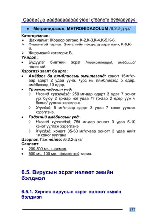 Çàéëøã¿é øààðäëàãàòàé ýìèéí çîõèñòîé õýðýãëýãýý
  ♦ Ìåòðàíèäàçîë, METRONIDAZOLUM /6.2.2-ä ¿ç/
Êàòåãîð÷èëàë:
   Øàõìàëûã: Æîðîîð îëãîíî, Ê-2,Ê-3,Ê-4,K-5,K-6.
   Ôëàêîíòîé òàðèàã: Ýìíýëãèéí íºõöºëä õýðýãëýíý, Ê-5,K-
   6.
   Æèðýìñíèé êàòåãîðè: Â.
¯éëäýë:
• Á¿ä¿¿ëýã áèåòíèé ýñðýã /òðèõîìîíàöèä, àì¸áèöèä/
   íºëººòýé.
Õýðýãëýõ çààëò áà àðãà:
• Àì¸áèîç áà ëÿìáëèîçûí ýì÷èëãýýíä: õîíîãò 15ìã/êã-
   ààð ºäºðò 2 óäàà óóíà. Êóðñ íü ëÿìáëèîçîä 5 ºäºð,
   àì¸áèîçîä 10 ºäºð.
• Òðèõîìîíàäîçûí ¿åä:
   ◊ Íàñàíä õ¿ðýã÷äýä: 250 ìã-ààð ºäºðò 3 óäàà 7 õîíîã
       óóõ áóþó 2 ãð-ààð íýã óäàà /1 ãð-ààð 2 ºäºð óóæ ÷
       áîëíî/ óóëãàæ õýðýãëýíý.
   ◊ Õ¿¿õäýä: 5 ìã/êã-ààð ºäºðò 3 óäàà 7 õîíîã óóëãàæ
       õýðýãëýíý.
• Ãýäýñíèé àì¸áèîçûí ¿åä:
   ◊ Íàñàíä õ¿ðýã÷äýä: 750 ìã-ààð õîíîãò 3 óäàà 5-10
       õîíîã óóëãàæ õýðýãëýíý.
   ◊ Õ¿¿õäýä: õîíîãò 35-50 ìã/êã-ààð õîíîãò 3 óäàà íèéò
       10 õîíîã óóëãàíà.
Öýýðëýë, Ãàæ íºëºº: /6.2.2-ä ¿ç/
Ñàâëàëò:
• 200-500 ìã., øàõìàë,
• 500 ìã., 100 ìë., ôëàêîíòîé òàðèà.



6.5. Âèðóñûí ýñðýã íºëººò ýìèéí
áýëäìýë

6.5.1. Õåðïåñ âèðóñûí ýñðýã íºëººò ýìèéí
áýëäìýë

                                                     137
 