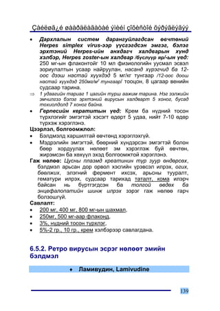 Çàéëøã¿é øààðäëàãàòàé ýìèéí çîõèñòîé õýðýãëýãýý
•   Äàðõëàëûí ñèñòåì äàðàíãóéëàãäñàí ºâ÷òºíèé
    Herpes simplex virus-ýýð ¿¿ñãýãäñýí ýìãýã, áýëýã
    ýðõòýíèé Herpes-èéí àíõäàã÷ õàëäâàðûí õ¿íä
    õýëáýð, Herpes zoster-ûí õàëäâàð /á¿ñë¿¿ð ÿð/-ûí ¿åä:
    250 ìã-ûí ôëàêîíòîéã 10 ìë ôèçèîëîãèéí óóñìàë ýñâýë
    çîðèóëàëòûí óñààð íàéðóóëàí, íàñàíä õ¿ðýã÷èä áà 12-
    îîñ äýýø íàñòàé õ¿¿õäýä 5 ìã/êã òóíãààð /12-îîñ äîîø
    íàñòàé õ¿¿õäýä 250ìã/ì2 òóíãààð/ òîîöîí, 8 öàãààð âåíèéí
    ñóäñààð òàðèíà.
⇒   1 óäààãèéí òàðèàã 1 öàãèéí òóðø ààæèì òàðèíà. Íýã ýýëæèéí
    ýì÷èëãýý áýëýã ýðõòýíèé âèðóñûí õàëäâàðò 5 õîíîã, áóñàä
    òîõèîëäîëä 7 õîíîã áàéíà.
•  Ãåðïåñèéí êåðàòèòûí ¿åä: Êðåì áà í¿äíèé òîñîí
   ò¿ðõëýãèéã ýìãýãòýé õýñýãò ºäºðò 5 óäàà, íèéò 7-10 ºäºð
   ò¿ðõýæ õýðýãëýíý.
Öýýðëýë, áîëãîîìæëîë:
• Áýëäìýëä õàðøèëòàé ºâ÷òºíä õýðýãëýõã¿é.
• Ìýäðýëèéí ýìãýãòýé, áººðíèé õ¿íäýðñýí ýìãýãòýé áîëîí
   áººð õîðäóóëàõ íºëººò ýì õýðýãëýæ áóé ºâ÷òºí,
   æèðýìñýí áà õºõ¿¿ë ýõýä áîëãîîìæòîé õýðýãëýíý.
Ãàæ íºëºº: Öóñíû ïëàçìä êðåàòèíèí ò¿ð çóóð ºíäºðñºõ,
  áýëäìýë àðüñàí äîð îðâîë õýñãèéí ¿ðýâñýë èëðýõ, îãèõ,
  áººëæèõ, ýëýãíèé ôåðìåíò èõñýõ, àðüñíû òóóðàëò,
  ãåìàòóðè èëðýõ, ñóäñààð òàðèõàä òàòàëò, êîìà èëýð÷
  áàéñàí    íü    á¿ðòãýãäñýí    áà   òîëãîé   ºâäºõ    áà
  ýíöåôàëîïàòèéí øèíæ èëðýõ çýðýã ãàæ íºëºº ãàð÷
  áîëçîøã¿é.
Ñàâëàëò:
• 200 ìã, 400 ìã, 800 ìã-ûí øàõìàë,
• 250ìã, 500 ìã-ààð ôëàêîíä,
• 3%, í¿äíèé òîñîí ò¿ðõëýã,
• 5%-2 ãð., 10 ãð., êðåì õýëáýðýýð ñàâëàãäàíà.


6.5.2. Ðåòðî âèðóñûí ýñðýã íºëººò ýìèéí
áýëäìýë
               ♦   Ëàìèâóäèí, Lamivudine


                                                         139
 