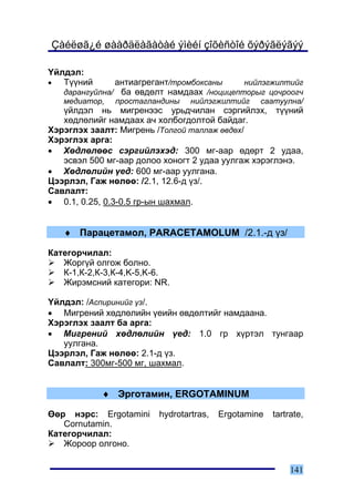 Çàéëøã¿é øààðäëàãàòàé ýìèéí çîõèñòîé õýðýãëýãýý

¯éëäýë:
•  Ò¿¿íèé      àíòèàãðåãàíò/òðîìáîêñàíû    íèéëýãæèëòèéã
   äàðàíãóéëíà/ áà ºâäºëò íàìäààõ /íîöèöåïòîðûã öî÷ðîîã÷
   ìåäèàòîð, ïðîñòàãëàíäèíû íèéëýãæèëòèéã ñààòóóëíà/
   ¿éëäýë íü ìèãðåíýýñ óðüä÷èëàí ñýðãèéëýõ, ò¿¿íèé
   õºäëºëèéã íàìäààõ à÷ õîëáîãäîëòîé áàéäàã.
Õýðýãëýõ çààëò: Ìèãðåíü /Òîëãîé òàëëàæ ºâäºõ/
Õýðýãëýõ àðãà:
• Õºäëºëººñ ñýðãèéëýõýä: 300 ìã-ààð ºäºðò 2 óäàà,
   ýñâýë 500 ìã-ààð äîëîî õîíîãò 2 óäàà óóëãàæ õýðýãëýíý.
• Õºäëºëèéí ¿åä: 600 ìã-ààð óóëãàíà.
Öýýðëýë, Ãàæ íºëºº: /2.1, 12.6-ä ¿ç/.
Ñàâëàëò:
• 0.1, 0.25, 0.3-0.5 ãð-ûí øàõìàë.


   ♦ Ïàðàöåòàìîë, PARACETAMOLUM /2.1.-ä ¿ç/

Êàòåãîð÷èëàë:
   Æîðã¿é îëãîæ áîëíî.
   Ê-1,Ê-2,Ê-3,Ê-4,K-5,K-6.
   Æèðýìñíèé êàòåãîðè: NR.

¯éëäýë: /Àñïèðèíèéã ¿ç/.
• Ìèãðåíèé õºäëºëèéí ¿åèéí ºâäºëòèéã íàìäààíà.
Õýðýãëýõ çààëò áà àðãà:
• Ìèãðåíèé õºäëºëèéí ¿åä: 1.0 ãð õ¿ðòýë òóíãààð
   óóëãàíà.
Öýýðëýë, Ãàæ íºëºº: 2.1-ä ¿ç.
Ñàâëàëò: 300ìã-500 ìã, øàõìàë.


            ♦ Ýðãîòàìèí, ERGOTAMINUM

ªºð íýðñ: Ergotamini    hydrotartras,   Ergotamine   tartrate,
   Cornutamin.
Êàòåãîð÷èëàë:
   Æîðîîð îëãîíî.

                                                          141
 