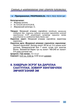 Çàéëøã¿é øààðäëàãàòàé ýìèéí çîõèñòîé õýðýãëýãýý

 ♦     Ïðîïðàíîëîë, PROPRANOLOL /12.1, 12.2, 12.3-ò ¿ç/

Êàòåãîð÷èëàë:
   Æîðîîð îëãîíî.
   K-1,Ê-2,Ê-3,Ê-4,K-5,K-6.
   Æèðýìñíèé êàòåãîðè: Ñ.

¯éëäýë: Ìèãðåíèé àòàêààñ ñýðãèéëíý /¿éëäëèéí ìåõàíèçì
     òîäîðõîé áóñ, òàðõèíû ñóäàñíû àã÷èëààñ ñýðãèéëäýã õèéãýýä
     ñåðîòîíèíû 5-ÍÒ ðåöåïòîðò ñóëàâòàð õîðèãëîõ íºëºº
     ¿ç¿¿ëäýãòýé íü õîëáîîòîé áàéæ áîëîõ þì/.
Õýðýãëýõ çààëò: Ìèãðåíèé àòàêààñ ñýðãèéëýõ çîðèëãîîð
  õýðýãëýíý.
Õýðýãëýõ àðãà: Ìèãðåíèé àòàêààñ ñýðãèéëýõ çîðèëãîîð:
  Íàñàíä õ¿ðýã÷äýä: Ýõëýýä õîíîãò 80 ìã-ûã /3-4 õóâààæ ºãíº/
  óóëãàíà. Øààðäëàãàòàé áîë 7 õîíîã òóòàì òóíã èõýñãýæ
  áîëíî. Çîõèìæòîé áàðèõ òóí íü õîíîãò 160-240 ìã /õîíîãò
  3-4 óäàà óóëãàíà/ þì.
Öýýðëýë, Ãàæ íºëºº: /12.1-ä ¿ç/
Ñàâëàëò: 0.01 ãð., 0.02 ãð, 0.04 ãð-ûí øàõìàë.



8. ÕÀÂÄÐÛÍ ÝÑÐÝÃ ÁÀ ÄÀÐÕËÀÀ
   ÑÀÀÒÓÓËÀÕ, ÇÎÂÈÓÐ ÕªÍÃªÂ×ËªÕ
   ÝÌ×ÈËÃÝÝÍÈÉ ÝÌ




                                                          143
 