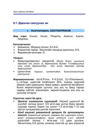 Ç¿ðõ ñóäàñíû áýëäìýë




8.1. Äàðõëàà ñààòóóëàõ ýì

             ♦   Àçàòèîïèðèí, AZATHIOPRINUM

ªºð íýðñ: Imuran,      Imurel,   Thioprine,   Azamun,   Azanin,
   Azapress.

Êàòåãîð÷èëàë:
   Øàõìàëûã: Æîðîîð îëãîíî, Ê-5,Ê-6.
   Ôëàêîíòîé òàðèàã: Ýìíýëãèéí íºõöºëä õýðýãëýíý, Ê-6,
   Æèðýìñíèé êàòåãîðè: D.

¯éëäýë:
• Èììóíîäåïðåññàíò ¿éëäýëòýé /Ýñèéí áîëîí øèíãýíèé
    äàðõëààã àëü àëèéã íü äàðàíãóéëàõ áîëîâ÷ Ò-ëèìôîöèòûã
    èë¿¿ èõýýð äàðàíãóéëäàã    òóë ýñèéí äàðõëààã ñàéòàð
    äàðàíãóéëíà/.
•   Öèòîñòàòèê    /ïóðèíû  íóêëåîòèäûí    áèîíèéëýãæèëòèéã
    ñààòóóëíà/.

Ôàðìàêîêèíåòèê: Vd=0.81ë/êã, F=0.2-0.6, CL=57ìë/ìèí/êã,
  t1/2=2-5öàã, óóðàãòàé õîëáîãäîëò 30%, õîäîîä ãýäýñíèé
  çàìààñ ñàéí øèìýãäýíý, áèåä õóâèð÷, èäýâõòýé ìåòàáîëèò
  áîëîõ ìåðêàïòîïóðèí ¿¿ñãýíý, àëü àëü íü áèåä òàðõàõ
  ÷àäâàð ñàéòàé, àçàòèîïðèí, ìåðêàïòîïóðèíû àëü àëü íü
  øýýñýýð ÿëãàðíà.

Õýðýãëýõ çààëò áà àðãà:
• Ýðõòýí øèëæ¿¿ëýí ñóóëãàõàä: Íàñàíä õ¿ðýã÷èä áà
   õ¿¿õäýä: ýõëýýä õîíîãò 3-5 ìã/êã-ààð óóëãàõ áóþó âåíèéí
   ñóäñààð òàðèíà. Áàðèõ òóí õîíîãò 1-3 ìã/êã-ààð 1-12 ñàð
   õ¿ðòýë õóãàöààãààð óóëãàæ õýðýãëýíý.
• Õ¿íä ÿâöòàé ðåâìàòîèä àðòðèò áà àóòîèììóíû
   ýìãýãò /ðåâìàòîèä àðòðèò, ºâºðìºö áóñ øàðõëààò êîëèò,
   àðõàã ãëîìåðóëîíåôðèò, àðõàã ãåïàòèò ã.ì./: íàñàíä
   õ¿ðýã÷äýä: ýõëýýä 1 ìã/êã-ààð 1-2 óäàà óóëãàíà.
   Ýì÷èëãýýíä 6-8 äîëîî õîíîõîä îëèãòîé ¿ð ä¿í èëðýõã¿é
 