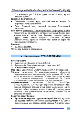 Çàéëøã¿é øààðäëàãàòàé ýìèéí çîõèñòîé õýðýãëýãýý
    áîë õîíîãèéí òóíã 0.5 ìã/êã (äýýä òàë íü 2.5 ìã/êã) õ¿ðòýë
    èõýñãýæ áîëíî.
Öýýðëýë, áîëãîîìæëîë:
• Ëåéêîïåíè, ýëýãíèé õ¿íä ýìãýãòýé ºâ÷òºí, õºõ¿¿ë áà
    æèðýìñýí ýõýä õýðýãëýõã¿é.
• Ýëýã, áººðíèé õ¿íä ýìãýãòýé ºâ÷òºíä áîëãîîìæòîé
    õýðýãëýíý.
Ãàæ íºëºº: Ëåéêîïåíè, òðîìáîöèòîïåíè, ìàêðîöèòàð àíåìè,
   ïàíöèòîïåíè, ïàíêðåàòèò, õàëäâàðò ºðòºìõèé áîëîõ, ýëýã
   õîðäîí ãåïàòèò ¿¿ñýõ, îãèõ, áººëæèõ, õîîëíû äóðøèë
   áóóðàõ, àìíû õºíäèé øàðõëàõ, ýçîôàãèò, àëîïåöè,
   øàðëàëò ¿¿ñýõ, àðüñààð òóóðàëò ãàð÷ çàãàòíàõ çýðýã ãàæ
   íºëºº èëýð÷ áîëçîøã¿é.
Ñàâëàëò:
• 50 ìã-ûí øàõìàë,
100 ìã-ààð ôëàêîíä ñàâëàãäàíà.


          ♦ Öèêëîñïîðèí, CYCLOSPORINUM

Êàòåãîð÷èëàë:
   Á¿ðõ¿¿ëòýéã: Æîðîîð îëãîíî, Ê-5,Ê-6.
   Òóíøèëòýéã: Ýìíýëãèéí íºõöºëä õýðýãëýíý, Ê-6.
   Æèðýìñíèé êàòåãîðè: Ñ.
ªºð íýðñ: Sandimmun, Cyclorin, Cyclosporin A, Cyclosporine.
¯éëäýë: Öèòîñòàòèê áà èììóíîäåïðåññàíò ¿éëäýëòýé.
   /Èììóíîêîìïîòåíò ëèìôîöèòèéí ýñèéí öèêëèéí G0 áà G1-
   ¿åèéã ýðãýëòòýéãýýð ñààòóóëíà. T-helper, T-supressor ýñ¿¿äèéã
   áîëîí ëèìôîêèí ÿëãàðóóëàëò, èíòåðëåéêèí-2 áà T-ýñèéí
   ºñºëòèéí ôàêòîð-ûí ÿëãàðàëòûã òóñ òóñ ñààòóóëíà/.
Ôàðìàêîêèíåòèê:       Vd=3.5ë/êã,   F=0.23,    CL=17ë/öàã,
  C=100-400íã/ìë, t1/2=10-27öàã, óóðàãòàé õîëáîãäîëò 98%,
  õîäîîä ãýäýñíèé çàìààñ äóíä çýðýã øèìýãäýíý, ýäèéí
  øèíãýíä ñàéòàð òàðõàíà, ýëãýíä ýð÷èìòýé õóâèðàëä îðíî,
  ºòãºíòýé õàìò äàâàìãàéëàí ãàäàãøèëíà, çºâõºí 6% íü
  áººðººð ÿëãàðäàã.
Õýðýãëýõ çààëò áà àðãà:
• Ýðõòýí øèëæ¿¿ëýí ñóóëãàëòûí ¿åä: Íàñàíä õ¿ðýã÷èä
   áà õ¿¿õäýä 15ìã/êã-ààð ýðõòýí øèëæ¿¿ëýõýýñ 4-12 öàãèéí
   ºìíº óóëãààä, ìýñ çàñëûí äàðàà öààøèä 1-2 äîëîî õîíîã

                                                            145
 