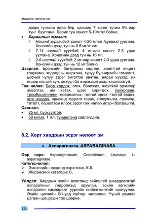 Ìèãðåíü ýì÷ëýõ ýì

   äýýðõ òóíãààð ºäºð á¿ð, öààøèä 7 õîíîã òóòàì 5%-èàð
   òóíã áóóëãàíà. Áàðèõ òóí õîíîãò 5-10ìã/êã áîëíî.
• Õàðøèëûí ýìãýãò:
   ◊ Íàñàíä õ¿ðýã÷äýä: õîíîãò 4-20 ìã-ûã /õóâààæ/ óóëãàíà.
       Õîíîãèéí äýýä òóí íü 0.5 ìã/êã þì.
   ◊ 7-14 íàñòàé õ¿¿õäýä: 4 ìã-ààð õîíîãò 2-3 óäàà
       óóëãàíà. Õîíîãèéí äýýä òóí íü 16 ìã.
   ◊ 2-6 íàñòàé õ¿¿õäýä: 2 ìã-ààð õîíîãò 2-3 óäàà óóëãàíà.
       Õîíîãèéí äýýä òóí íü 12 ìã áîëíî.
Öýýðëýë: Áðîíõèéí áàãòðààíû õºäëºë, õààëòòàé ºíöºãò
  ãëàóêîìà, õîäîîäíû øàðõëàà, ò¿ð¿¿ áóë÷èðõàéí òîìðîëò,
  öºñíèé ÷óëóó çýðýã ýìãýãòýé ºâ÷òºí, íÿðàé õ¿¿õýä, èõ
  ºíäºð íàñòàé õ¿í, õºõ¿¿ë áà æèðýìñýí ýõýä õýðýãëýõã¿é.
Ãàæ íºëºº: Áººð õîðäîõ, îãèõ, áººëæèõ, àþóëõàé îð÷ìîîð
  ýìçýãëýõ, àì õàòàõ, øýýñ õîðèãäîõ, ëåéêîïåíè,
  òðîìáîöèòîïåíè, íîéðìîãëîõ, òîëãîé ýðãýõ, òîëãîé ºâäºõ,
  ýëýã õîðäîõ, àðüñàíä òóóðàëò ãàðàõ, ãèðñóòèçì, òðåìîð,
  òàòàëò, ïàðåñòåçè èëðýõ çýðýã ãàæ íºëºº èëýð÷ áîëçîøã¿é.
Ñàâëàëò:
• 25 ìã, á¿ðõ¿¿ëòýé,
• 50 ìã/ìë, 1 ìë, òóíøèëýíä ñàâëàãäàíà.



8.2. Õîðò õàâäðûí ýñðýã íºëººò ýì

           ♦ Àñïàðàãèíàçà, ASPARAGINASA

ªºð íýðñ: Asparaginasum, Crasnitinum,        Leunase,   L-
  asparaginase.
Êàòåãîð÷èëàë:
   Ýìíýëãèéí íºõöºëä õýðýãëýíý, Ê-6.
   Æèðýìñíèé êàòåãîðè: Ñ.

¯éëäýë: Õàâäðûí ýñèéí ºñºëòºíä çàéëøã¿é øààðäëàãàòàé
  àñïàðàãèíûã ãèäðîëèç-ä îðóóëàí, ýñèéí õºãæëèéí
  àñïàðàãèí õàìààðàëò óóðãèéí íèéëýãæèëòèéã ñààòóóëíà.
  Ýñèéí öèêëèéí G1-¿åä ñàéòàð íºëººëíº. ¯¿íèé óëìààñ
  öàãààí öîãöîñûí òîî öººðíº.

146
 