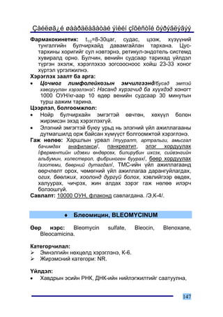 Çàéëøã¿é øààðäëàãàòàé ýìèéí çîõèñòîé õýðýãëýãýý
Ôàðìàêîêèíåòèê: t1/2=8-30öàã, ñóäàñ, öýýæ, õ¿ç¿¿íèé
  òóíãàëãèéí áóë÷èðõàéä äàâàìãàéëàí òàðõàíà. Öóñ-
  òàðõèíû õîðèãèéã ñóë íýâòýðíý, ðåòèêóë-ýíäîòåëü ñèñòåìä
  õóâèðàëä îðíî. Áóë÷èí, âåíèéí ñóäñààð òàðèõàä ¿éëäýë
  ò¿ðãýí ýõýëæ, õýðýãëýõýý çîãñîîñíîîñ õîéø 23-33 õîíîã
  õ¿ðòýë ¿ðãýëæèëíý.
Õýðýãëýõ çààëò áà àðãà:
• Öî÷ìîã ëèìôîëåéêîçûí ýì÷èëãýýíä/áóñàä ýìòýé
   õàâñðóóëàí õýðýãëýíý/: Íàñàíä õ¿ðýã÷èä áà õ¿¿õäýä õîíîãò
   1000 ÎÓÍ/êã-ààð 10 ºäºð âåíèéí ñóäñààð 30 ìèíóòûí
   òóðø ààæèì òàðèíà.
Öýýðëýë, áîëãîîìæëîë:
• Íîéð áóë÷èðõàéí ýìãýãòýé ºâ÷òºí, õºõ¿¿ë áîëîí
   æèðýìñýí ýõýä õýðýãëýõã¿é.
• Ýëýãíèé ýìãýãòýé áóþó óðüä íü ýëýãíèé ¿éë àæèëëàãààíû
   äóòìàãøèëä îðæ áàéñàí õ¿ì¿¿ñò áîëãîîìæòîé õýðýãëýíý.
Ãàæ íºëºº: Õàðøëûí óðâàë /òóóðàëò, àðòðàëüãè, àìüñãàë
  áà÷èìäàõ    àíàôèëàêñè/,   ïàíêðåàòèò, ýëýã õîðäóóëàõ
  /ôåðìåíòèéí èäýâõè ºíäºðñºõ, áèëèðóáèí èõñýõ, ñèéâýíãèéí
  àëüáóìèí, õîëåñòåðîë, ôèáðèíîãåí áóóðàõ/, áººð õîðäóóëàõ
  /àçîòåìè, áººðíèé äóòàãäàë/, ÒÌÑ-èéí ¿éë àæèëëàãààíä
  ººð÷ëºëò îðîõ, ÷ºìºãíèé ¿éë àæèëëàãàà äàðàíãóéëàãäàõ,
  îãèõ, áººëæèõ, õîîëîíä äóðã¿é áîëîõ, õýâëèéãýýð ºâäºõ,
  õàëóóðàõ, ÷è÷ðýõ, æèí àëäàõ çýðýã ãàæ íºëºº èëýð÷
  áîëçîøã¿é.
Ñàâëàëò: 10000 ÎÓÍ, ôëàêîíä ñàâëàãäàíà. /Ý,Ê-4/.


            ♦ Áëåîìèöèí, BLEOMYCINUM

ªºð    íýðñ:   Bleomycin    sulfate,   Bleocin,   Blenoxane,
   Bleocamicina.

Êàòåãîð÷èëàë:
   Ýìíýëãèéí íºõöºëä õýðýãëýíý, Ê-6.
   Æèðýìñíèé êàòåãîðè: NR.

¯éëäýë:
• Õàâäðûí ýñèéí ÐÍÊ, ÄÍÊ-èéí íèéëýãæèëòèéã ñààòóóëíà,


                                                        147
 