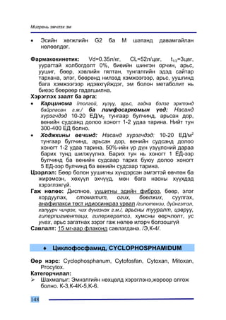 Ìèãðåíü ýì÷ëýõ ýì


•     Ýñèéí õºãæëèéí    G2   áà   M   øàòàíä    äàâàìãàéëàí
      íºëººëäºã.

Ôàðìàêîêèíåòèê:       Vd=0.35ë/êã,      CL=52ë/öàã, t1/2=3öàã,
  óóðàãòàé õîëáîãäîëò 0%, áèåèéí øèíãýí îð÷èí, àðüñ,
  óóøèã, áººð, õýâëèéí ãÿëòàí, òóíãàëãèéí ýäýä ñàéòàð
  òàðõàíà, ýëýã, áººðºíä íèëýýä õýìæýýãýýð, àðüñ, óóøãèíä
  áàãà õýìæýýãýýð èäýâõã¿éæäýã, ýì áîëîí ìåòàáîëèò íü
  áèåýñ áººðººð ãàäàãøèëíà.
Õýðýãëýõ çààëò áà àðãà:
• Êàðöèíîìà /òîëãîé, õ¿ç¿¿, àðüñ, ãàäíà áýëýã ýðõòýíä
   áàéðëàñàí ã.ì./ áà ëèìôîñàðêîìûí ¿åä: Íàñàíä
   õ¿ðýã÷äýä 10-20 ÅÄ/ì2 òóíãààð áóë÷èíä, àðüñàí äîð,
   âåíèéí ñóäñàíä äîëîî õîíîãò 1-2 óäàà òàðèíà. Íèéò òóí
   300-400 ÅÄ áîëíî.
• Õîäæêèíû ºâ÷èíä: Íàñàíä õ¿ðýã÷äýä: 10-20 ÅÄ/ì2
   òóíãààð áóë÷èíä, àðüñàí äîð, âåíèéí ñóäñàíä äîëîî
   õîíîãò 1-2 óäàà òàðèíà. 50%-èéí ¿ð ä¿í ¿ç¿¿ëñíèé äàðàà
   áàðèõ òóíä øèëæ¿¿ëíý. Áàðèõ òóí íü õîíîãò 1 ÅÄ-ýýð
   áóë÷èíä áà âåíèéí ñóäñààð òàðèõ áóþó äîëîî õîíîãò
   5 ÅÄ-ýýð áóë÷èíä áà âåíèéí ñóäñààð òàðèíà.
Öýýðëýë: Áººð áîëîí óóøèãíû õ¿íäýðñýí ýìãýãòýé ºâ÷òºí áà
  æèðýìñýí, õºõ¿¿ë ýõ÷¿¿ä, ìºí áàãà íàñíû õ¿¿õäýä
  õýðýãëýõã¿é.
Ãàæ íºëºº: Äèñïíîå, óóøèãíû ýäèéí ôèáðîç, áººð, ýëýã
  õîðäóóëàõ,     ñòîìàòèò,        îãèõ,    áººëæèõ,  ñóóëãàõ,
  àíàôèëàêñè òºñò èäèîñèíêðàç óðâàë /ãèïîòåíçè, ä¿éíãýòýë,
  õàëóóð÷ ÷è÷ðýõ, ÷èõ ä¿íãýíýõ ã.ì./, àðüñíû òóóðàëò, öýâð¿¿,
  ãèïåðïèãìåíòàöè, ãèïåðêåðàòîç, õóìñíû ººð÷ëºëò, ¿ñ
  óíàõ, àðüñ çàãàòíàõ çýðýã ãàæ íºëºº èëýð÷ áîëçîøã¿é
Ñàâëàëò: 15 ìã-ààð ôëàêîíä ñàâëàãäàíà. /Ý,Ê-4/.


      ♦ Öèêëîôîñôàìèä, CYCLOPHOSPHAMIDUM

ªºð íýðñ: Cyclophosphanum, Cytofosfan, Cytoxan, Mitoxan,
   Procytox.
Êàòåãîð÷èëàë:
   Øàõìàëûã: Ýìíýëãèéí íºõöºëä õýðýãëýíý,æîðîîð îëãîæ
   áîëíî. Ê-3,Ê-4K-5,K-6.

148
 