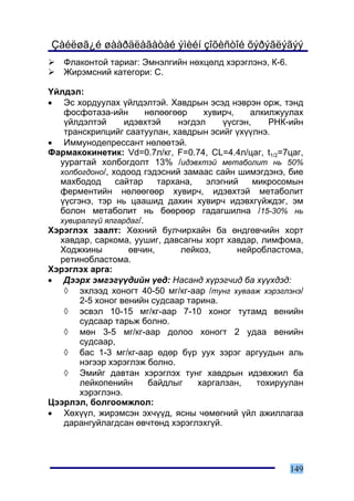 Çàéëøã¿é øààðäëàãàòàé ýìèéí çîõèñòîé õýðýãëýãýý
   Ôëàêîíòîé òàðèàã: Ýìíýëãèéí íºõöºëä õýðýãëýíý, Ê-6.
   Æèðýìñíèé êàòåãîðè: Ñ.

¯éëäýë:
• Ýñ õîðäóóëàõ ¿éëäýëòýé. Õàâäðûí ýñýä íýâðýí îðæ, òýíä
   ôîñôîòàçà-èéí        íºëººãººð     õóâèð÷,     àëêèëæóóëàõ
   ¿éëäýëòýé      èäýâõòýé      íýãäýë     ¿¿ñãýí,     ÐÍÊ-èéí
   òðàíñêðèïöèéã ñààòóóëàí, õàâäðûí ýñèéã ¿õ¿¿ëíý.
• Èììóíîäåïðåññàíò íºëººòýé.
Ôàðìàêîêèíåòèê: Vd=0.7ë/êã, F=0.74, CL=4.4ë/öàã, t1/2=7öàã,
  óóðàãòàé õîëáîãäîëò 13% /èäýâõòýé ìåòàáîëèò íü 50%
  õîëáîãäîíî/, õîäîîä ãýäýñíèé çàìààñ ñàéí øèìýãäýíý, áèå
  ìàõáîäîä      ñàéòàð     òàðõàíà,    ýëýãíèé     ìèêðîñîìûí
  ôåðìåíòèéí íºëººãººð õóâèð÷, èäýâõòýé ìåòàáîëèò
  ¿¿ñãýíý, òýð íü öààøèä äàõèí õóâèð÷ èäýâõã¿éæäýã, ýì
  áîëîí ìåòàáîëèò íü áººðººð ãàäàãøèëíà /15-30% íü
  õóâèðàëã¿é ÿëãàðäàã/.
Õýðýãëýõ çààëò: Õºõíèé áóë÷èðõàéí áà ºíäãºâ÷èéí õîðò
  õàâäàð, ñàðêîìà, óóøèã, äàâñàãíû õîðò õàâäàð, ëèìôîìà,
  Õîäæêèíû         ºâ÷èí,        ëåéêîç,      íåéðîáëàñòîìà,
  ðåòèíîáëàñòîìà.
Õýðýãëýõ àðãà:
• Äýýðõ ýìãýã¿¿äèéí ¿åä: Íàñàíä õ¿ðýã÷èä áà õ¿¿õäýä:
   ◊ ýõëýýä õîíîãò 40-50 ìã/êã-ààð /òóíã õóâààæ õýðýãëýíý/
       2-5 õîíîã âåíèéí ñóäñààð òàðèíà.
   ◊ ýñâýë 10-15 ìã/êã-ààð 7-10 õîíîã òóòàìä âåíèéí
       ñóäñààð òàðüæ áîëíî.
   ◊ ìºí 3-5 ìã/êã-ààð äîëîî õîíîãò 2 óäàà âåíèéí
       ñóäñààð,
   ◊ áàñ 1-3 ìã/êã-ààð ºäºð á¿ð óóõ çýðýã àðãóóäûí àëü
       íýãýýð õýðýãëýæ áîëíî.
   ◊ Ýìèéã äàâòàí õýðýãëýõ òóíã õàâäðûí èäýâõæèë áà
       ëåéêîïåíèéí       áàéäëûã    õàðãàëçàí,      òîõèðóóëàí
       õýðýãëýíý.
Öýýðëýë, áîëãîîìæëîë:
• Õºõ¿¿ë, æèðýìñýí ýõ÷¿¿ä, ÿñíû ÷ºìºãíèé ¿éë àæèëëàãàà
   äàðàíãóéëàãäñàí ºâ÷òºíä õýðýãëýõã¿é.




                                                          149
 