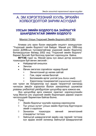Ýìèéí çîõèñòîé õýðýãëýýíèé çàðèì àñóóäàë


  À. ÝÌ ÕÝÐÝÃËÝÝÍÈÉ ÕÓÓËÜ ÝÐÕÈÉÍ
    ÕÎËÁÎÃÄÎËÒÎÉ ÇÀÐÈÌ ÀÑÓÓÄÀË

  ÓËÑÛÍ ÝÌÈÉÍ ÁÎÄËÎÃÎ ÁÀ ÇÀÉËØÃ¯É
    ØÀÀÐÄËÀÃÀÒÀÉ ÝÌÈÉÍ ÁÎÄËÎÃÎ
     Ìîíãîë Óëñûí ¯íäýñíèé Ýìèéí Áîäëîãî (ÌÓ¯ÝÁ)

    Àëèâàà óëñ îðîí á¿õýí ººðñäèéí îíöëîãò çîõèöóóëñàí
“¯íäýñíèé ýìèéí áîäëîãî”-òîé áàéäàã. Ìàíàé óëñ 1990-ýýä
îíîîñ ÄÝÌÁ-ûí òóñëàìæòàéãààð ¿íäýñíèé ýìèéí áîäëîãîî
áîëîâñðóóëñàí áºãººä 2002 îíä “¯íäýñíèé ýìèéí áîäëîãî”
áàðèìò áè÷ãèéã áóé áîëãîîä ïðàêòèêò õýðýãæ¿¿ëæ áàéíà.
    ÌÓ¯ÝÁ ãýäýã íü: Ìàíàé îðíû õ¿í àìûí äîòîð çîíõèëîí
òîõèîëäîæ áóé ºâ÷èí ýìãýãèéã :
    •   Íàéäâàðòàé îíîøëîõ
    •   Ýì÷ëýõ
    •   ªâ÷èí ýìãýãýýñ ñýðãèéëýõ ÷àäâàð á¿õèé
        ∗     Ýì÷èëãýýíèé ¿ð íºëºº ñàéòàé
        ∗     Ãàæ, ñºðºã íºëºº áàãàòàé
        ∗     Áîëîìæèéí ºðòºã ¿íýòýé (aëü áîëîõ õÿìä)
        ∗     Õýðýãëýõýä òîõèðîìæòîé (õýðýãëýõýä òºâºãã¿é)
íýí ÷óõàë ýì áýëäìýëýýð õ¿í àðäàà òàñðàëòã¿é õàíãàõàä
÷èãëýñýí ýìèéí õýðýãëýý áîëîí õàíãàëòûã øèíæëýõ
óõààíû ¿íäýñòýé óÿëäóóëñàí öîãöîëáîð àðãà õýìæýý þì.
    Ýíý öîãöîëáîð àðãà õýìæýýã ïðàêòèêò õýðýãæ¿¿ëýõèéí
òóëä Ìîíãîë óëñ ¿íäýñíèé ýìèéí áîäëîãîäîî äàðààõ ¿íäñýí
÷èãëýë¿¿äèéã áàðèìòëàæ áàéãàà áîëíî.
    ¯¿íä:
    ◊   Ýìèéí áîäëîãûã õóóëèéí õ¿ðýýíä õýðýãæ¿¿ëýõ
    ◊   Òóñ óëñûí íóòàãò óëñûí ýìèéí á¿ðòãýëä á¿ðòãýãäñýí
        ýìèéã ë õýðýãëýõ
    ◊   Çîíõèëîí      òîõèîëäîõ     ºâ÷íèé    ýì÷èëãýýíèé
        ñòàíäàðòûã òîãòîîõ
    ◊   Çàéëøã¿é øààðäëàãàòàé ýìèéí íýð òºðëèéã òîãòîîæ
        õ¿í àðäàà ýõíèé ýýëæèíä Çàéëøã¿é Øààðäëàãàòàé
 