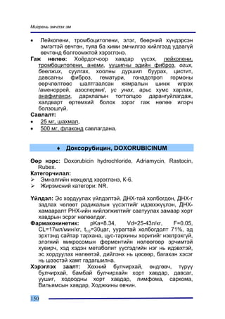 Ìèãðåíü ýì÷ëýõ ýì


•  Ëåéêîïåíè, òðîìáîöèòîïåíè, ýëýã, áººðíèé õ¿íäýðñýí
   ýìãýãòýé ºâ÷òºí, òóÿà áà õèìè ýì÷èëãýý õèéëãýýä óäààã¿é
   ºâ÷òºíä áîëãîîìæòîé õýðýãëýíý.
Ãàæ íºëºº: Õî¸ðäîã÷îîð õàâäàð ¿¿ñýõ, ëåéêîïåíè,
  òðîìáîöèòîïåíè, àíåìè, óóøèãíû ýäèéí ôèáðîç, îãèõ,
  áººëæèõ, ñóóëãàõ, õîîëíû äóðøèë áóóðàõ, öèñòèò,
  äàâñàãíû ôèáðîç, ãåìàòóðè, ãîíàäîòðîï ãîðìîíû
  ººð÷ëºëòººñ øàëòãààëñàí õÿìðàëûí øèíæ èëðýõ
  /àìåíîððåé, àçîñïåðìè/, ¿ñ óíàõ, àðüñ õóìñ õàðëàõ,
  àíàôèëàêñè, äàðõëàëûí òîãòîëöîî äàðàíãóéëàãäàæ,
  õàëäâàðò ºðòºìõèé áîëîõ çýðýã ãàæ íºëºº èëýð÷
  áîëçîøã¿é.
Ñàâëàëò:
• 25 ìã, øàõìàë,
• 500 ìã, ôëàêîíä ñàâëàãäàíà.


          ♦ Äîêñîðóáèöèí, DOXORUBICINUM

ªºð íýðñ: Doxorubicin hydrochloride, Adriamycin, Rastocin,
  Rubex.
Êàòåãîð÷èëàë:
   Ýìíýëãèéí íºõöºëä õýðýãëýíý, Ê-6.
   Æèðýìñíèé êàòåãîðè: NR.

¯éëäýë: Ýñ õîðäóóëàõ ¿éëäýëòýé. ÄÍÕ-òàé õîëáîãäîí, ÄÍÕ-ã
  çàäëàõ ÷ºëººò ðàäèêàëûí ¿¿ñýëòèéã èäýâõæ¿¿ëýí, ÄÍÕ-
  õàìààðàëò ÐÍÕ-èéí íèéëýãæèëòèéã ñààòóóëàõ çàìààð õîðò
  õàâäðûí ýñðýã íºëººëäºã.
Ôàðìàêîêèíåòèê:       pKa=8.34,    Vd=25-43ë/êã,   F=0.05,
  CL=17ìë/ìèí/êã, t1/2=30öàã, óóðàãòàé õîëáîãäîëò 71%, ýä
  ýðõòýíä ñàéòàð òàðõàíà, öóñ-òàðõèíû õîðèãèéã íýâòðýõã¿é,
  ýëýãíèé ìèêðîñîìûí ôåðìåíòèéí íºëººãººð ýð÷èìòýé
  õóâèð÷, õýä õýäýí ìåòàáîëèò ¿¿ñãýäãèéí íýã íü èäýâõòýé,
  ýñ õîðäóóëàõ íºëººòýé, äèéëýíõ íü öºñººð, áàãàõàí õýñýã
  íü øýýñòýé õàìò ãàäàãøèëíà.
Õýðýãëýõ çààëò: Õºõíèé áóë÷èðõàé, ºíäãºâ÷, ò¿ð¿¿
  áóë÷èðõàé, áàìáàé áóë÷èðõàéí õîðò õàâäàð, äàâñàã,
  óóøèã, õîäîîäíû õîðò õàâäàð, ëèìôîìà, ñàðêîìà,
  Âèëüÿìñûí õàâäàð, Õîäæêèíû ºâ÷èí.

150
 