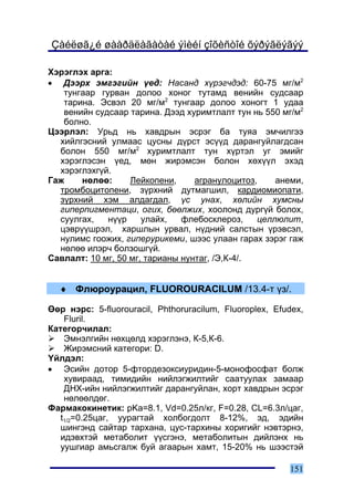 Çàéëøã¿é øààðäëàãàòàé ýìèéí çîõèñòîé õýðýãëýãýý

Õýðýãëýõ àðãà:
• Äýýðõ ýìãýãèéí ¿åä: Íàñàíä õ¿ðýã÷äýä: 60-75 ìã/ì2
   òóíãààð ãóðâàí äîëîî õîíîã òóòàìä âåíèéí ñóäñààð
   òàðèíà. Ýñâýë 20 ìã/ì2 òóíãààð äîëîî õîíîãò 1 óäàà
   âåíèéí ñóäñààð òàðèíà. Äýýä õóðèìòëàëò òóí íü 550 ìã/ì2
   áîëíî.
Öýýðëýë: Óðüä íü õàâäðûí ýñðýã áà òóÿà ýì÷èëãýý
  õèéëãýñíèé óëìààñ öóñíû ä¿ðñò ýñ¿¿ä äàðàíãóéëàãäñàí
  áîëîí 550 ìã/ì2 õóðèìòëàëò òóí õ¿ðòýë óã ýìèéã
  õýðýãëýñýí ¿åä, ìºí æèðýìñýí áîëîí õºõ¿¿ë ýõýä
  õýðýãëýõã¿é.
Ãàæ    íºëºº:      Ëåéêîïåíè,     àãðàíóëîöèòîç,    àíåìè,
  òðîìáîöèòîïåíè, ç¿ðõíèé äóòìàãøèë, êàðäèîìèîïàòè,
  ç¿ðõíèé õýì àëäàãäàë, ¿ñ óíàõ, õºëèéí õóìñíû
  ãèïåðïèãìåíòàöè, îãèõ, áººëæèõ, õîîëîíä äóðã¿é áîëîõ,
  ñóóëãàõ,   í¿¿ð     óëàéõ,   ôëåáîñêëåðîç,    öåëëþëèò,
  öýâð¿¿øðýë, õàðøëûí óðâàë, í¿äíèé ñàëñòûí ¿ðýâñýë,
  íóëèìñ ãîîæèõ, ãèïåðóðèêåìè, øýýñ óëààí ãàðàõ çýðýã ãàæ
  íºëºº èëýð÷ áîëçîøã¿é.
Ñàâëàëò: 10 ìã, 50 ìã, òàðèàíû íóíòàã, /Ý,Ê-4/.


  ♦ Ôëþðîóðàöèë, FLUOROURACILUM /13.4-ò ¿ç/.

ªºð íýðñ: 5-fluorouracil, Phthoruracilum, Fluoroplex, Efudex,
    Fluril.
Êàòåãîð÷èëàë:
    Ýìíýëãèéí íºõöºëä õýðýãëýíý, Ê-5,Ê-6.
    Æèðýìñíèé êàòåãîðè: D.
¯éëäýë:
• Ýñèéí äîòîð 5-ôòîðäåçîêñèóðèäèí-5-ìîíîôîñôàò áîëæ
    õóâèðààä, òèìèäèéí íèéëýãæèëòèéã ñààòóóëàõ çàìààð
    ÄÍÕ-èéí íèéëýãæèëòèéã äàðàíãóéëàí, õîðò õàâäðûí ýñðýã
    íºëººëäºã.
Ôàðìàêîêèíåòèê: pKa=8.1, Vd=0.25ë/êã, F=0.28, CL=6.3ë/öàã,
   t1/2=0.25öàã, óóðàãòàé õîëáîãäîëò 8-12%, ýä, ýäèéí
   øèíãýíä ñàéòàð òàðõàíà, öóñ-òàðõèíû õîðèãèéã íýâòýðíý,
   èäýâõòýé ìåòàáîëèò ¿¿ñãýíý, ìåòàáîëèòûí äèéëýíõ íü
   óóøãèàð àìüñãàëæ áóé àãààðûí õàìò, 15-20% íü øýýñòýé

                                                         151
 