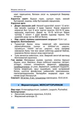Ìèãðåíü ýì÷ëýõ ýì

  õàìò ãàäàãøèëíà, áàãàõàí õýñýã íü õóâèðàëã¿é áººðººð
  ÿëãàðíà.
Õýðýãëýõ çààëò: Á¿ä¿¿í ãýäýñ, øóëóóí ãýäýñ, õºõíèé
  áóë÷èðõàé, õîäîîä, íîéð áóë÷èðõàéí êàðöèíîìà.
Õýðýãëýõ àðãà:
• Äýýðõ ýìãýãèéí ¿åä: Íàñàíä õ¿ðýã÷äýä: õîíîãò 12 ìã/êã-
   ààð âåíèéí ñóäñààð 4 ºäºð òàðèíà. Õýðýâ õîðäëîãî
   èëðýõã¿é áîë òóíã 6 ìã/êã õ¿ðòýë èõýñãýí, 6,8,10,12 äàõü
   ºäð¿¿äýä õýðýãëýíý. Äàðàà íü 10-15 ìã/êã-ûí áàðèõ
   òóíãààð 7 õîíîãò 1 óäàà âåíèéí ñóäñààð òàðèíà. Íýã
   óäààãèéí äýýä òóí íü 800 ìã áîëíî.
• Íàð, ãýðýë, òóÿàíû øàëòãààíò ýâýðøèë /13.4-ò ¿ç/.
Öýýðëýë, áîëãîîìæëîë:
• Òóðààëòàé áîëîí ÿñíû ÷ºìºãíèé ¿éë àæèëëàãàà
   äàðàíãóéëàãäñàí     /öàãààí  ýñ    5000/ìì3-ýýñ  öººðñºí,
   òðîìáîöèò 100000 ìì3-ýýñ öººðñºí/, õ¿íä õàëäâàð
   õàâñàðñàí áóþó òîì ìýñ çàñàë õèéëãýýä óäààã¿é áàéãàà,
   æèðýìñýí áîëîí õºõ¿¿ë ýõýä õýðýãëýõã¿é.
• Òóÿà ýì÷èëãýý õèéëãýñýí, ýëýã, áººðíèé ýìãýãòýé ºâ÷òºíä
   áîëãîîìæòîé õýðýãëýíý.
Ãàæ íºëºº: Ìèîêàðäûí èøåìè, ñóóëãàõ, õîîëíû äóðøèë
  áóóðàõ, îãèõ, áººëæèõ, äýýðõ ãýäýñíèé øàðõëàà, ãàñòðèò,
  ýíòåðèò, ãëîññèò, ñòîìàòèò, ôàðèíãèò, ëåéêîïåíè,
  òðîìáîöèòîïåíè, ¿ñ óíàõ, äåðìàòèò, ã¿âäð¿¿ò òóóðàëò,
  ãýðýëä ìýäðýãøèõ, àðüñ õóóðàéøèõ, õóìñ õóãàðàìõàé
  áîëîõ, ø¿ëòëýã ôîñôîòàçà, ñèéâýíãèéí òðàíñàìèíàçà,
  ëàêòàòäåãèäðîãåíàçà, áèëèðóáèí ºíäºðñºõ çýðýã ãàæ
  íºëºº èëýð÷ áîëçîøã¿é.
Ñàâëàëò: 50 ìã/ìë, 5 ìë, òóíøèëýíä ñàâëàãäàíà. /Ý,Ê-3,Ê-4/.


       ♦ Ìåðêàïòîïóðèí, MERCAPTOPURINUM

ªºð íýðñ: 6-mercaptopurinum, Leukerin, Leupurin, Purinethol.
Êàòåãîð÷èëàë:
   Ýìíýëãèéí íºõöºëä õýðýãëýíý, Ê-5,Ê-6.
   Æèðýìñíèé êàòåãîðè: D.




152
 