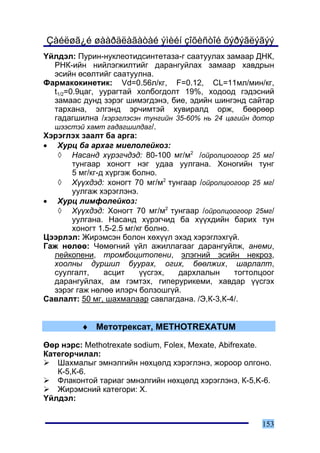 Çàéëøã¿é øààðäëàãàòàé ýìèéí çîõèñòîé õýðýãëýãýý
¯éëäýë: Ïóðèí-íóêëåîòèäñèíòåòàçà-ã ñààòóóëàõ çàìààð ÄÍÊ,
  ÐÍÊ-èéí íèéëýãæèëòèéã äàðàíãóéëàõ çàìààð õàâäðûí
  ýñèéí ºñºëòèéã ñààòóóëíà.
Ôàðìàêîêèíåòèê: Vd=0.56ë/êã, F=0.12, CL=11ìë/ìèí/êã,
  t1/2=0.9öàã, óóðàãòàé õîëáîãäîëò 19%, õîäîîä ãýäýñíèé
  çàìààñ äóíä çýðýã øèìýãäýíý, áèå, ýäèéí øèíãýíä ñàéòàð
  òàðõàíà, ýëãýíä ýð÷èìòýé õóâèðàëä îðæ, áººðººð
  ãàäàãøèëíà /õýðýãëýñýí òóíãèéí 35-60% íü 24 öàãèéí äîòîð
  øýýñòýé õàìò ãàäàãøèëäàã/.
Õýðýãëýõ çààëò áà àðãà:
• Õóðö áà àðõàã ìèåëîëåéêîç:
   ◊ Íàñàíä õ¿ðýã÷äýä: 80-100 ìã/ì2 /îéðîëöîîãîîð 25 ìã/
        òóíãààð õîíîãò íýã óäàà óóëãàíà. Õîíîãèéí òóíã
        5 ìã/êã-ä õ¿ðãýæ áîëíî.
   ◊ Õ¿¿õäýä: õîíîãò 70 ìã/ì2 òóíãààð /îéðîëöîîãîîð 25 ìã/
        óóëãàæ õýðýãëýíý.
• Õóðö ëèìôîëåéêîç:
   ◊ Õ¿¿õäýä: Õîíîãò 70 ìã/ì2 òóíãààð /îéðîëöîîãîîð 25ìã/
        óóëãàíà. Íàñàíä õ¿ðýã÷èä áà õ¿¿õäèéí áàðèõ òóí
        õîíîãò 1.5-2.5 ìã/êã áîëíî.
Öýýðëýë: Æèðýìñýí áîëîí õºõ¿¿ë ýõýä õýðýãëýõã¿é.
Ãàæ íºëºº: ×ºìºãíèé ¿éë àæèëëàãààã äàðàíãóéëæ, àíåìè,
  ëåéêîïåíè, òðîìáîöèòîïåíè, ýëýãíèé ýñèéí íåêðîç,
  õîîëíû äóðøèë áóóðàõ, îãèõ, áººëæèõ, øàðëàëò,
  ñóóëãàëò,      àñöèò     ¿¿ñãýõ,  äàðõëàëûí   òîãòîëöîîã
  äàðàíãóéëàõ, àì ãýìòýõ, ãèïåðóðèêåìè, õàâäàð ¿¿ñãýõ
  çýðýã ãàæ íºëºº èëýð÷ áîëçîøã¿é.
Ñàâëàëò: 50 ìã, øàõìàëààð ñàâëàãäàíà. /Ý,Ê-3,Ê-4/.


         ♦ Ìåòîòðåêñàò, METHOTREXATUM

ªºð íýðñ: Methotrexate sodium, Folex, Mexate, Abifrexate.
Êàòåãîð÷èëàë:
   Øàõìàëûã ýìíýëãèéí íºõöºëä õýðýãëýíý, æîðîîð îëãîíî.
   Ê-5,Ê-6.
   Ôëàêîíòîé òàðèàã ýìíýëãèéí íºõöºëä õýðýãëýíý, Ê-5,K-6.
   Æèðýìñíèé êàòåãîðè: X.
¯éëäýë:


                                                      153
 
