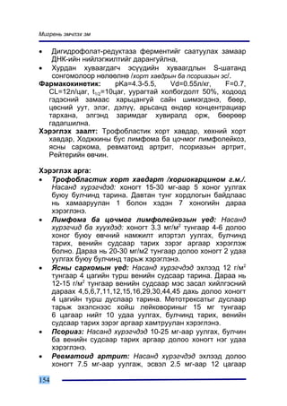 Ìèãðåíü ýì÷ëýõ ýì


•  Äèãèäðîôîëàò-ðåäóêòàçà ôåðìåíòèéã ñààòóóëàõ çàìààð
   ÄÍÊ-èéí íèéëýãæèëòèéã äàðàíãóéëíà,
• Õóðäàí õóâààãäàã÷ ýñ¿¿äèéí õóâààãäëûí S-øàòàíä
   ñîíãîìîëîîð íºëººëíº /õîðò õàâäðûí áà ïñîðèàçûí ýñ/.
Ôàðìàêîêèíåòèê:       pKa=4.3-5.5,   Vd=0.55ë/êã,   F=0.7,
  CL=12ë/öàã, t1/2=10öàã, óóðàãòàé õîëáîãäîëò 50%, õîäîîä
  ãýäýñíèé çàìààñ õàðüöàíãóé ñàéí øèìýãäýíý, áººð,
  öºñíèé óóò, ýëýã, äýë¿¿, àðüñàíä ºíäºð êîíöåíòðàöèàð
  òàðõàíà, ýëãýíä çàðèìäàã õóâèðàëä îðæ, áººðººð
  ãàäàãøèëíà.
Õýðýãëýõ çààëò: Òðîôîáëàñòèê õîðò õàâäàð, õºõíèé õîðò
  õàâäàð, Õîäæêèíû áóñ ëèìôîìà áà öî÷ìîã ëèìôîëåéêîç,
  ÿñíû ñàðêîìà, ðåâìàòîèä àðòðèò, ïñîðèàçûí àðòðèò,
  Ðåéòåðèéí ºâ÷èí.

Õýðýãëýõ àðãà:
• Òðîôîáëàñòèê õîðò õàâäàðò /õîðèîêàðöèíîì ã.ì./.
   Íàñàíä õ¿ðýã÷äýä: õîíîãò 15-30 ìã-ààð 5 õîíîã óóëãàõ
   áóþó áóë÷èíä òàðèíà. Äàâòàí òóíã õîðäëîãûí áàéäëààñ
   íü õàìààðóóëàí 1 áîëîí õýäýí 7 õîíîãèéí äàðàà
   õýðýãëýíý.
• Ëèìôîìà áà öî÷ìîã ëèìôîëåéêîçûí ¿åä: Íàñàíä
   õ¿ðýã÷èä áà õ¿¿õäýä: õîíîãò 3.3 ìã/ì2 òóíãààð 4-6 äîëîî
   õîíîã áóþó ºâ÷íèé íàìæèëò èëýðòýë óóëãàõ, áóë÷èíä
   òàðèõ, âåíèéí ñóäñààð òàðèõ çýðýã àðãààð õýðýãëýæ
   áîëíî. Äàðàà íü 20-30 ìã/ì2 òóíãààð äîëîî õîíîãò 2 óäàà
   óóëãàõ áóþó áóë÷èíä òàðüæ õýðýãëýíý.
• ßñíû ñàðêîìûí ¿åä: Íàñàíä õ¿ðýã÷äýä ýõëýýä 12 ã/ì2
   òóíãààð 4 öàãèéí òóðø âåíèéí ñóäñààð òàðèíà. Äàðàà íü
   12-15 ã/ì2 òóíãààð âåíèéí ñóäñààð ìýñ çàñàë õèéëãýñíèé
   äàðààõ 4,5,6,7,11,12,15,16,29,30,44,45 äàõü äîëîî õîíîãò
   4 öàãèéí òóðø äóñëààð òàðèíà. Ìåòîòðåêñàòûã äóñëààð
   òàðüæ ýõýëñíýýñ õîéø ëåéêîâîðèíûã 15 ìã òóíãààð
   6 öàãààð íèéò 10 óäàà óóëãàõ, áóë÷èíä òàðèõ, âåíèéí
   ñóäñààð òàðèõ çýðýã àðãààð õàìòðóóëàí õýðýãëýíý.
• Ïñîðèàç: Íàñàíä õ¿ðýã÷äýä 10-25 ìã-ààð óóëãàõ, áóë÷èí
   áà âåíèéí ñóäñààð òàðèõ àðãààð äîëîî õîíîãò íýã óäàà
   õýðýãëýíý.
• Ðåâìàòîèä àðòðèò: Íàñàíä õ¿ðýã÷äýä ýõëýýä äîëîî
   õîíîãò 7.5 ìã-ààð óóëãàæ, ýñâýë 2.5 ìã-ààð 12 öàãààð

154
 