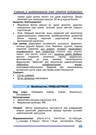 Çàéëøã¿é øààðäëàãàòàé ýìèéí çîõèñòîé õýðýãëýãýý
   ãóðâàí óäàà äîëîî õîíîãò íýã óäàà õýðýãëýíý. Äîëîî
   õîíîãèéí òóíã ÿâààíäàà èõýñãýí, 20 ìã-ä õ¿ðãýæ áîëíî.
Öýýðëýë, áîëãîîìæëîë:
• Æèðýìñýí áîëîí õºõ¿¿ë ýõ, àðõàã àðõè÷èí, äàðõëàë
   õîìñäîëûí õàì øèíæ, ýëýãíèé àðõàã ºâ÷òýé õ¿ì¿¿ñò
   õýðýãëýõã¿é.
• Ýëýã, áººðíèé ýìãýãòýé, ÿñíû ÷ºìºãíèé ¿éë àæèëëàãàà
   äàðàíãóéëàãäñàí, ëåéêîïåíè, òðîìáîöèòîïåíè, àíåìèòàé
   áîëîí     õîäîîä     ãýäýñíèé      øàðõëààòàé     ºâ÷òºíä
   áîëãîîìæòîé õýðýãëýíý.
Ãàæ íºëºº: Øàðõëààò ñòîìàòèò, ãèíãèâèò, ôàðèíãèò,
  õîîëíû äóðøèë áóóðàõ, îãèõ, áººëæèõ, ñóóëãàõ, õîäîîä
  ãýäýñíèé øàðõëàà, öóñ àëäàëò, ýíòåðèò, àðàõíîéäèò,
  ýíöåôàëîïàòè, ýëýã õîðäóóëíà /ýëýãíèé õóðö àòðîïè,
  íåêðîç, ýëýã ººõëºõ, öèððîç ã.ì./, óóøèãíû ýäèéí ôèáðîç,
  àðüñíû     òóóðàëò,     çàãàòíàà,     ãýðýëä    ìýäðýãøèõ,
  äåïèãìåíòàöè,     ¿ñ    óíàõ,    ýêõèìîç,    òåëàíãèîýêòàç,
  ôóðóíêóë¸ç, ÷ºìºãíèé ¿éë àæèëëàãàà äàðàíãóéëàãäàí
  ëåéêîïåíè,             òðîìáîöèòîïåíè,              àíåìè,
  ãèïîãàììàãëîáóëèíåìè, áººðíèé ¿éë àæèëëàãààíû
  äóòìàãøèë ¿¿ñýõ çýðýã ãàæ íºëºº èëýð÷ áîëçîøã¿é.
Ñàâëàëò:
• 2.5 ìã, øàõìàë,
• 50 ìã, ôëàêîíä ñàâëàãäàíà.


            ♦ Âèíáëàñòèí, VINBLASTINUM

ªºð íýðñ: Vinblastine sulfate, Velban,           Rosevinum,
  Oncoblastine.
Êàòåãîð÷èëàë:
   Ýìíýëãèéí íºõöºëä õýðýãëýíý, Ê-6,
   Æèðýìñíèé êàòåãîðè: NR.

¯éëäýë: Ìèòîç õóâààãäàëûí /ìåòàôàç-ä/ ¿åä øààðäàãäàõ
  ýíåðãè ¿¿ñýëòèéã äàðàíãóéëàõ çàìààð íóêëåéí õ¿÷ëèéí
  íèéëýãæèëòèéã ñààòóóëíà.

Ôàðìàêîêèíåòèê: pKa=5.4-7.4, Vd=27ë/êã, CL=52ë/öàã,
  t1/2=àëüôà 3.7ìèíóò, áåòòà 1.6öàã, òºãñãºëèéíõ 25öàã,

                                                         155
 
