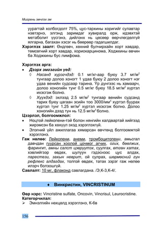 Ìèãðåíü ýì÷ëýõ ýì

  óóðàãòàé õîëáîãäîëò 75%, öóñ-òàðõèíû õîðèãèéã ñóëàâòàð
  íýâòýðíý, ýëãýíä çàðèìäàã õóâèðàëä îðæ, èäýâõòýé
  ìåòàáîëèò ¿¿ñãýíý, äèéëýíõ íü öºñººð ººð÷ëºãäºëã¿é
  ÿëãàðíà, áàãàõàí õýñýã íü áººðººð ãàäàãøèëäàã.
Õýðýãëýõ çààëò: ªíäãºâ÷, õºõíèé áóë÷èðõàéí õîðò õàâäàð,
  òºìñºãíèé õîðò õàâäàð, õîðèîêàðöèíîìà, Õîäæêèíû ºâ÷èí
  áà Õîäæêèíû áóñ ëèìôîìà.

Õýðýãëýõ àðãà:
• Äýýðõ ýìãýãèéí ¿åä:
   ◊ Íàñàíä õ¿ðýã÷äýä: 0.1 ìã/êã-ààð áóþó 3.7 ìã/ì2
      òóíãààð äîëîî õîíîãò 1 óäàà áóþó 2 äîëîî õîíîãò íýã
      óäàà âåíèéí ñóäñààð òàðèíà. ¯ð ä¿íãýýñ íü õàìààð÷,
      äîëîî õîíîãèéí òóíã 0.5 ìã/êã áóþó 18.5 ìã/ì2 õ¿ðòýë
      èõýñãýæ áîëíî.
   ◊ Õ¿¿õäýä: ýõëýýä 2.5 ìã/ì2 òóíãààð âåíèéí ñóäñàíä
      òàðèõ áóþó öàãààí ýñèéí òîî 3000/ìì3 õ¿ðòýë áóóðàõ
      õ¿ðòýë òóíã 1.25 ìã/ì2 õ¿ðòýë èõýñãýæ áîëíî. Äîëîî
      õîíîãèéí äýýä òóí íü 12.5 ìã/ì3 áîëíî.
Öýýðëýë, áîëãîîìæëîë:
• Íîöòîé ëåéêîïåíè-òýé áîëîí íÿíãèéí õàëäâàðòàé õèéãýýä
   æèðýìñýí áà õºõ¿¿ë ýõýä õýðýãëýõã¿é.
• Ýëýãíèé ¿éë àæèëëàãàà õÿìàðñàí ºâ÷òºíä áîëãîîìæòîé
   õýðýãëýíý.
Ãàæ íºëºº: Ëåéêîïåíè, àíåìè, òðîìáîöèòîïåíè, àìüñãàë
  äàâ÷äàí ãóóðñàí õîîëîé öî÷ìîã àã÷èõ, îãèõ, áººëæèõ,
  ôàðèíãèò, àìíû ñàëñò öýâð¿¿òýõ, ñóóëãàõ, ºòãºí õàòàõ,
  õýâëèéãýýð ºâäºõ, øóëóóí ãýäýñíýýñ öóñ àëäàõ,
  ïàðåñòåçè, çàõûí íåâðèò, îé ñóëðàõ, øºðìºñíèé ã¿í
  ðåôëåêñ àëäàãäàõ, òîëãîé ºâäºõ, òàòàõ çýðýã ãàæ íºëºº
  èëýð÷ áîëçîøã¿é.
Ñàâëàëò: 10 ìã, ôëàêîíä ñàâëàãäàíà. /Ý,Ê-3,Ê-4/.


              ♦ Âèíêðèñòèí, VINCRISTINUM

ªºð íýðñ: Vincristine sulfate, Oncovin, Vincrisul, Leurocristine.
Êàòåãîð÷èëàë:
   Ýìíýëãèéí íºõöºëä õýðýãëýíý, Ê-6â


156
 
