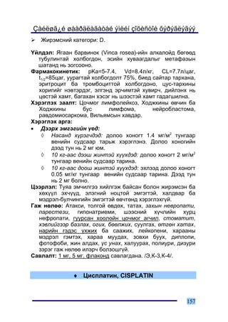 Çàéëøã¿é øààðäëàãàòàé ýìèéí çîõèñòîé õýðýãëýãýý
   Æèðýìñíèé êàòåãîðè: D.

¯éëäýë: ßãààí áàðâèíîê (Vinca rosea)-èéí àëêàëîéä áºãººä
  òóáóëèíòàé õîëáîãäîí, ýñèéí õóâààãäàëûã ìåòàôàçûí
  øàòàíä íü çîãñîîíî.
Ôàðìàêîêèíåòèê: pKa=5-7.4, Vd=8.4ë/êã, CL=7.7ë/öàã,
  t1/2=85öàã, óóðàãòàé õîëáîãäîëò 75%, áèåä ñàéòàð òàðõàíà,
  ýðèòðîöèò áà òðîìáîöèòòîé õîëáîãäîíî, öóñ-òàðõèíû
  õîðèãèéã íýâòýðäýã, ýëãýíä ýð÷èìòýé õóâèð÷, äèéëýíõ íü
  öºñòýé õàìò, áàãàõàí õýñýã íü øýýñòýé õàìò ãàäàãøèëíà.
Õýðýãëýõ çààëò: Öî÷ìîã ëèìôîëåéêîç, Õîäæêèíû ºâ÷èí áà
  Õîäæêèíû          áóñ      ëèìôîìà,       íåéðîáëàñòîìà,
  ðàâäîìèîñàðêîìà, Âèëüÿìñûí õàâäàð.
Õýðýãëýõ àðãà:
• Äýýðõ ýìãýãèéí ¿åä:
   ◊ Íàñàíä õ¿ðýã÷äýä: äîëîî õîíîãò 1.4 ìã/ì2 òóíãààð
        âåíèéí ñóäñààð òàðüæ õýðýãëýíý. Äîëîî õîíîãèéí
        äýýä òóí íü 2 ìã þì.
   ◊ 10 êã-ààñ äýýø æèíòýé õ¿¿õäýä: äîëîî õîíîãò 2 ìã/ì2
        òóíãààð âåíèéí ñóäñààð òàðèíà.
   ◊ 10 êã-ààñ äîîø æèíòýé õ¿¿õäýä: ýõëýýä äîëîî õîíîãò
        0.05 ìã/êã òóíãààð âåíèéí ñóäñààð òàðèíà. Äýýä òóí
        íü 2 ìã áîëíî.
Öýýðëýë: Òóÿà ýì÷èëãýý õèéëãýæ áàéñàí áîëîí æèðýìñýí áà
  õºõ¿¿ë ýõ÷¿¿ä, ýëýãíèé íîöòîé ýìãýãòýé, õàëäâàð áà
  ìýäðýë-áóë÷èíãèéí ýìãýãòýé ºâ÷òºíä õýðýãëýõã¿é.
Ãàæ íºëºº: Àòàêñè, òîëãîé ºâäºõ, òàòàõ, çàõûí íåâðîïàòè,
  ïàðåñòåçè, ãèïîíàòðèåìè, øýýñíèé õ¿÷ëèéí õóðö
  íåôðîïàòè, ãóóðñàí õîîëîéí öî÷ìîã àã÷èë, ñòîìàòèò,
  õýâëèéãýýð áàçëàõ, îãèõ, áººëæèõ, ñóóëãàõ, ºòãºí õàòàõ,
  íàðèéí ãýäýñ ¿õæèõ áà ñààæèõ, ëåéêîïåíè, õàðààíû
  ìýäðýë ãýìòýõ, õàðàà ìóóäàõ, çîâõè áóóõ, äèïëîïè,
  ôîòîôîáè, æèí àëäàõ, ¿ñ óíàõ, õàëóóðàõ, ïîëèóðè, äèçóðè
  çýðýã ãàæ íºëºº èëýð÷ áîëçîøã¿é.
Ñàâëàëò: 1 ìã, 5 ìã, ôëàêîíä ñàâëàãäàíà. /Ý,Ê-3,Ê-4/.


               ♦ Öèñïëàòèí, CISPLATIN



                                                       157
 