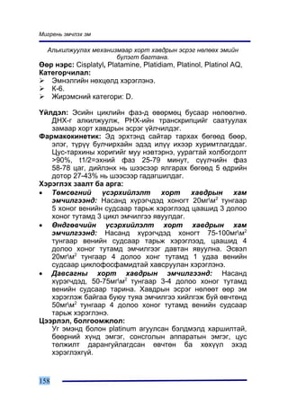 Ìèãðåíü ýì÷ëýõ ýì

  Àëüêèëæóóëàõ ìåõàíèçìààð õîðò õàâäðûí ýñðýã íºëººõ ýìèéí
                      á¿ëýãò áàãòàíà.
ªºð íýðñ: Cisplatyl, Platamine, Platidiam, Platinol, Platinol AQ,
Êàòåãîð÷èëàë:
   Ýìíýëãèéí íºõöºëä õýðýãëýíý.
   Ê-6.
   Æèðýìñíèé êàòåãîðè: D.

¯éëäýë: Ýñèéí öèêëèéí ôàç-ä ºâºðìºö áóñààð íºëººëíº.
   ÄÍÕ-ã àëêèëæóóëæ, ÐÍÕ-èéí òðàíñêðèïöèéã ñààòóóëàõ
   çàìààð õîðò õàâäðûí ýñðýã ¿éë÷èëäýã.
Ôàðìàêîêèíåòèê: Ýä ýðõòýíä ñàéòàð òàðõàõ áºãººä áººð,
   ýëýã, ò¿ð¿¿ áóë÷èðõàéí ýäýä èë¿¿ èõýýð õóðèìòëàãääàã.
   Öóñ-òàðõèíû õîðèãèéã ìóó íýâòýðíý, óóðàãòàé õîëáîãäîëò
   >90%, t1/2=ýõíèé ôàç 25-79 ìèíóò, ñ¿¿ë÷èéí ôàç
   58-78 öàã, äèéëýíõ íü øýýñýýð ÿëãàðàõ áºãººä 5 ºäðèéí
   äîòîð 27-43% íü øýýñýýð ãàäàãøèëäàã.
Õýðýãëýõ çààëò áà àðãà:
• Òºìñºãíèé ¿ñýðõèéëýëò õîðò õàâäðûí õàì
   ýì÷èëãýýíä: Íàñàíä õ¿ðýã÷äýä õîíîãò 20ìãì2 òóíãààð
   5 õîíîã âåíèéí ñóäñààð òàðüæ õýðýãëýýä öààøèä 3 äîëîî
   õîíîã òóòàìä 3 öèêë ýì÷èëãýý ÿâóóëäàã.
• ªíäãºâ÷èéí ¿ñýðõèéëýëò õîðò õàâäðûí õàì
   ýì÷èëãýýíä: Íàñàíä õ¿ðýã÷äýä õîíîãò 75-100ìãì2
   òóíãààð âåíèéí ñóäñààð òàðüæ õýðýãëýýä, öààøèä 4
   äîëîî õîíîã òóòàìä ýì÷èëãýýã äàâòàí ÿâóóëíà. Ýñâýë
   20ìãì2 òóíãààð 4 äîëîî õîíã òóòàìä 1 óäàà âåíèéí
   ñóäñààð öèêëîôîñôàìèäòàé õàâñðóóëàí õýðýãëýíý.
• Äàâñàãíû õîðò õàâäðûí ýì÷èëãýýíä: Íàñàíä
   õ¿ðýã÷äýä, 50-75ìãì2 òóíãààð 3-4 äîëîî õîíîã òóòàìä
   âåíèéí ñóäñààð òàðèíà. Õàâäðûí ýñðýã íºëººò ººð ýì
   õýðýãëýæ áàéãàà áóþó òóÿà ýì÷èëãýý õèéëãýæ áóé ºâ÷òºíä
   50ìãì2 òóíãààð 4 äîëîî õîíîã òóòàìä âåíèéí ñóäñààð
   òàðüæ õýðýãëýíý.
Öýýðëýë, áîëãîîìæëîë:
   Óã ýìýíä áîëîí platinum àãóóëñàí áýëäìýëä õàðøèëòàé,
   áººðíèé õ¿íä ýìãýã, ñîíñãîëûí àïïàðàòûí ýìãýã, öóñ
   òºëæèëò äàðàíãóéëàãäñàí ºâ÷òºí áà õºõ¿¿ë ýõýä
   õýðýãëýõã¿é.


158
 