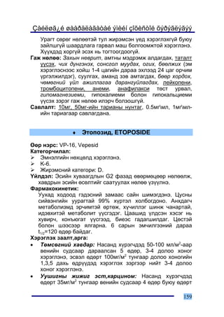 Çàéëøã¿é øààðäëàãàòàé ýìèéí çîõèñòîé õýðýãëýãýý
   Óðàãò ñºðºã íºëººòýé òóë æèðýìñýí ¿åä õýðýãëýõã¿é áóþó
   çàéëøã¿é øààðäëàãà ãàðâàë ìàø áîëãîîìæòîé õýðýãëýíý.
   Õ¿¿õäýä õîðã¿é ýñýõ íü òîãòîîãäîîã¿é.
Ãàæ íºëºº: Çàõûí íåâðèò, àìòíû ìýäðýìæ àëäàãäàõ, òàòàëò
   ¿¿ñýõ, ÷èõ ä¿íãýíýõ, ñîíñãîë ìóóäàõ, îãèõ, áººëæèõ (ýì
   õýðýãëýñíýýñ õîéø 1-4 öàãèéí äàðàà ýõëýýä 24 öàã îð÷èì
   ¿ðãýëæèëäýã), ñóóëãàõ, àìàíä çýâ àìòàãäàõ, áººð õîðäîõ,
   ÷ºìºãíèé ¿éë àæèëëàãàà äàðàíãóéëàãäàõ, ëåéêîïåíè,
   òðîìáîöèòîïåíè, àíåìè, àíàôèëàêñè òºñò óðâàë,
   ãèïîìàãíåçèåìè, ãèïîêàëèåìè áîëîí ãèïîêàëüöèåìè
   ¿¿ñýõ çýðýã ãàæ íºëºº èëýð÷ áîëçîøã¿é.
Ñàâëàëò: 10ìã, 50ìã-èéí òàðèàíû íóíòàã, 0.5ìãìë, 1ìãìë-
   èéí òàðèàãààð ñàâëàãäàíà.


              ♦   Ýòîïîçèä, ETOPOSIDE

ªºð íýðñ: VP-16, Vepesid
Êàòåãîð÷èëàë:
    Ýìíýëãèéí íºõöºëä õýðýãëýíý.
    K-6.
    Æèðýìñíèé êàòåãîðè: D.
¯éëäýë: Ýñèéí õóâààãäëûí G2 ôàçàä ºâºðìºöººð íºëººëæ,
   õàâäðûí ýñèéí ºñºëòèéã ñààòóóëàõ íºëºº ¿ç¿¿ëíý.
Ôàðìàêîêèíåòèê:
   Óóõàä õîäîîä ãýäýñíèé çàìààñ ñàéí øèìýãäýíý. Öóñíû
   ñèéâýíãèéí óóðàãòàé 99% õ¿ðòýë õîëáîãäîíî. Àíõäàã÷
   ìåòàáîëèçìä ýð÷èìòýé ºðòºæ, õ¿÷èëëýã øèíæ ÷àíàðòàé,
   èäýâõèòýé ìåòàáîëèò ¿¿ñãýäýã. Öààøèä ¿ëäñýí õýñýã íü
   õóâèð÷, êîíúþãàò ¿¿ñãýýä, áèåýñ ãàäàãøèëäàã. Öºñòýé
   áîëîí øýýñýýð ÿëãàðíà. 6 ñàðûí ýì÷èëãýýíèé äàðàà
   t1/2=120 ºäºð áàéäàã.
Õýðýãëýõ çààëò,àðãà:
• Òºìñºãíèé õàâäàð: Íàñàíä õ¿ðýã÷äýä 50-100 ìë/ì2-ààð
    âåíèéí ñóäñààð äàðààëñàí 5 ºäºð, 3-4 äîëîî õîíîã
    õýðýãëýíý, ýñâýë ºäºðò 100ìã/ì2 òóíãààð äîëîî õîíîãèéí
    1,3,5 äàõü ºäð¿¿äýä õýðýãëýõ çýðãýýð íèéò 3-4 äîëîî
    õîíîã õýðýãëýíý.
• Óóøèãíû æèæèã ýñò,êàðöèíîì: Íàñàíä õ¿ðýã÷äýä
    ºäºðò 35ìã/ì2 òóíãààð âåíèéí ñóäñààð 4 ºäºð áóþó ºäºðò

                                                      159
 