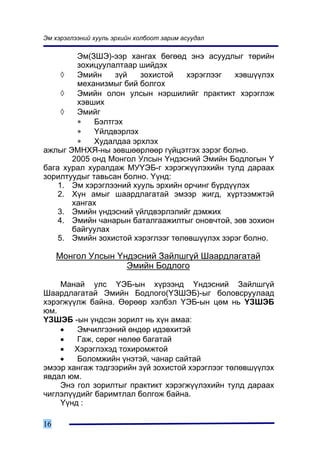 Ýì õýðýãëýýíèé õóóëü ýðõèéí õîëáîîò çàðèì àñóóäàë

        Ýì(ÇØÝ)-ýýð õàíãàõ áºãººä ýíý àñóóäëûã òºðèéí
        çîõèöóóëàëòààð øèéäýõ
     ◊  Ýìèéí     ç¿é   çîõèñòîé    õýðýãëýýã  õýâø¿¿ëýõ
        ìåõàíèçìûã áèé áîëãîõ
     ◊  Ýìèéí îëîí óëñûí íýðøèëèéã ïðàêòèêò õýðýãëýæ
        õýâøèõ
     ◊  Ýìèéã
        ∗    Áýëòãýõ
        ∗    ¯éëäâýðëýõ
        ∗    Õóäàëäàà ýðõëýõ
àæëûã ÝÌÍÕß-íû çºâøººðëººð ã¿éöýòãýõ çýðýã áîëíî.
       2005 îíä Ìîíãîë Óëñûí ¯íäýñíèé Ýìèéí Áîäëîãûí ¯
áàãà õóðàë õóðàëäàæ ÌÓ¯ÝÁ-ã õýðýãæ¿¿ëýõèéí òóëä äàðààõ
çîðèëòóóäûã òàâüñàí áîëíî. ¯¿íä:
    1. Ýì õýðýãëýýíèé õóóëü ýðõèéí îð÷èíã á¿ðä¿¿ëýõ
    2. Õ¿í àìûã øààðäëàãàòàé ýìýýð æèãä, õ¿ðòýýìæòýé
       õàíãàõ
    3. Ýìèéí ¿íäýñíèé ¿éëäâýðëýëèéã äýìæèõ
    4. Ýìèéí ÷àíàðûí áàòàëãààæèëòûã îíîâ÷òîé, çºâ çîõèîí
       áàéãóóëàõ
    5. Ýìèéí çîõèñòîé õýðýãëýýã òºëºâø¿¿ëýõ çýðýã áîëíî.

     Ìîíãîë Óëñûí ¯íäýñíèé Çàéëøã¿é Øààðäëàãàòàé
                    Ýìèéí Áîäëîãî

    Ìàíàé óëñ ¯ÝÁ-ûí õ¿ðýýíä ¯íäýñíèé Çàéëøã¿é
Øààðäëàãàòàé Ýìèéí Áîäëîãî(¯ÇØÝÁ)-ûã áîëîâñðóóëààä
õýðýãæ¿¿ëæ áàéíà. ªºðººð õýëáýë ¯ÝÁ-ûí öºì íü ¯ÇØÝÁ
þì.
¯ÇØÝÁ -ûí ¿íäñýí çîðèëò íü õ¿í àìàà:
    •   Ýì÷èëãýýíèé ºíäºð èäýâõèòýé
    •   Ãàæ, ñºðºã íºëºº áàãàòàé
    • Õýðýãëýõýä òîõèðîìæòîé
    •   Áîëîìæèéí ¿íýòýé, ÷àíàð ñàéòàé
ýìýýð õàíãàæ òýäãýýðèéí ç¿é çîõèñòîé õýðýãëýýã òºëºâø¿¿ëýõ
ÿâäàë þì.
    Ýíý ãîë çîðèëòûã ïðàêòèêò õýðýãæ¿¿ëýõèéí òóëä äàðààõ
÷èãëýë¿¿äèéã áàðèìòëàë áîëãîæ áàéíà.
    ¯¿íä :

16
 