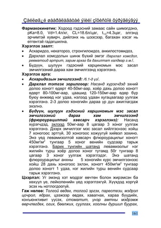 Çàéëøã¿é øààðäëàãàòàé ýìèéí çîõèñòîé õýðýãëýãýý
Ôàðìàêîêèíåòèê: Õîäîîä ãýäýñíèé çàìààñ ñàéí øèìýãäýíý,
   pKa=8.0, Vd=1.4ë/êã, CL=18.6ë/öàã, t1/2=4.3öàã, ýëãýíä
   ýð÷èìòýé õóâèð÷, äèéëýíõ íü øýýñýýð, áàãàõàí õýñýã íü
   ºòãºíòýé ãàäàãøèëíà.
Õýðýãëýõ çààëò:
• Àñêàðèäîç, íåêàòîðîç, ñòðîíãèëîèäîç, àíêèëîñòîìèäîç,
• Äàðõëàë õîìñäîëûí øèíæ á¿õèé ýìãýã /äàðõëàë õîìñäîë,
    ðåâìàòîèä àðòðèò, çàðèì àðõàã áà äàõèëòàò õàëäâàð ã.ì./.
• Á¿ä¿¿í, øóëóóí ãýäýñíèé êàðöèíîìûí ìýñ çàñàë
    ýì÷èëãýýíèé äàðàà õàì ýì÷èëãýýíä õýðýãëýíý.
Õýðýãëýõ àðãà:
• Àñêàðèäîçûí ýì÷èëãýýíä: /6.1-ä ¿ç/.
• Äàðõëàë òýòãýõ çîðèëãîîð: Íàñàíä õ¿ðýã÷äýä ýõíèé
    äîëîî õîíîãò ºäºðò 40-50ìã-ààð, õî¸ð äàõü äîëîî õîíîãò
    ºäºðò 80-100ìã-ààð, öààøèä 120-150ìã-ààð ºäºð á¿ð
    áóþó ºíæººä íýã óäàà, íýëýýä óäààí õóãàöààãààð óóëãàæ
    õýðýãëýíý. 2-3 äîëîî õîíîãèéí äàðàà ¿ð ä¿í àæèãëàãäàæ
    ýõýëíý.
• Á¿ä¿¿í, øóëóóí ãýäýñíèé êàðöèíîìûí ìýñ çàñàë
    ýì÷èëãýýíèé         äàðàà         õàì       ýì÷èëãýýíä
    (ôðþðîóðàöèëòàé õàâñàð÷ õýðýãëýíý): Íàñàíä
    õ¿ðýã÷äýä, ýõëýýä 50ìã-ààð 8 öàãààð 3 õîíîã óóëãàæ
    õýðýãëýíý. Äýýðõ ýì÷èëãýýã ìýñ çàñàë õèéëãýñíýýñ õîéø
    7 õîíîãîîñ ýðòã¿é, 30 õîíîãîîñ õîæóóã¿é õèéâýë çîõèíî.
    Ýíý ¿åä ëåâàìèçîëòîé õàâñàð÷ ôëþðîóðàöèëûã õîíîãò
    450ìãì2 òóíãààð 5 õîíîã âåíèéí ñóäñààð òàðüæ
    õýðýãëýíý. Áàðèõ òóíãèéí øàòàíä ëåâàìèçîëûã íýã
    æèëèéí òóðø õî¸ð äîëîî õîíîã òóòàìä 50ã òóíãààð 8
    öàãààð 3 õîíîã óóëãàæ õýðýãëýäýã. Ýíý øàòàíä
    ôëþðîóðàöèëûã àíõíû       5 õîíîãèéí êóðñ ýì÷èëãýýíýýñ
    õîéø 28 äàõü õîíîãîîñ ýõëýí, õîíîãò 450ìãì2 òóíãààð
    äîëîî õîíîãò 1 óäàà, íýã æèëèéí òóðø âåíèéí ñóäñààð
    òàðüæ õýðýãëýíý.
Öýýðëýë: Óã ýìýíä õýò ìýäðýã ºâ÷òºí áîëîí æèðýìñýí áà
    õºõ¿¿ë ¿å, ëåéêîïåíèéí ¿åä õýðýãëýõã¿é. Õ¿¿õäýä õîðã¿é
    ýñýõ íü íîòëîãäîîã¿é.
Ãàæ íºëºº: Òîëãîé ºâäºõ, òîëãîé ýðãýõ, ïàðåñòåçè, ìýäðýë
öî÷ðîë, ÿäðàõ, öýýæýýð ºâäºõ, õàâàãíàõ, õàðàà á¿¿äèéõ,
êîíúþíêòèâèò ¿¿ñýõ, ñòîìàòèò, ¿íýð àìòíû ìýäðýìæ
ººð÷ëºãäºõ, îãèõ, áººëæèõ, ñóóëãàõ, õîîëíû äóðøèë áóóðàõ,

                                                        161
 
