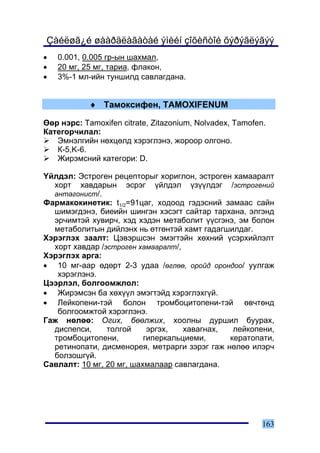 Çàéëøã¿é øààðäëàãàòàé ýìèéí çîõèñòîé õýðýãëýãýý
•   0.001, 0.005 ãð-ûí øàõìàë,
•   20 ìã, 25 ìã, òàðèà, ôëàêîí,
•   3%-1 ìë-èéí òóíøèëä ñàâëàãäàíà.


            ♦ Òàìîêñèôåí, TAMOXIFENUM

ªºð íýðñ: Tamoxifen citrate, Zitazonium, Nolvadex, Tamofen.
Êàòåãîð÷èëàë:
   Ýìíýëãèéí íºõöºëä õýðýãëýíý, æîðîîð îëãîíî.
   Ê-5,K-6.
   Æèðýìñíèé êàòåãîðè: D.

¯éëäýë: Ýñòðîãåí ðåöåïòîðûã õîðèãëîí, ýñòðîãåí õàìààðàëò
  õîðò õàâäàðûí ýñðýã ¿éëäýë ¿ç¿¿ëäýã /ýñòðîãåíèé
  àíòàãîíèñò/.
Ôàðìàêîêèíåòèê: t1/2=91öàã, õîäîîä ãýäýñíèé çàìààñ ñàéí
  øèìýãäýíý, áèåèéí øèíãýí õýñýãò ñàéòàð òàðõàíà, ýëãýíä
  ýð÷èìòýé õóâèð÷, õýä õýäýí ìåòàáîëèò ¿¿ñãýíý, ýì áîëîí
  ìåòàáîëèòûí äèéëýíõ íü ºòãºíòýé õàìò ãàäàãøèëäàã.
Õýðýãëýõ çààëò: Öýâýðøñýí ýìýãòýéí õºõíèé ¿ñýðõèéëýëò
  õîðò õàâäàð /ýñòðîãåí õàìààðàëò/,
Õýðýãëýõ àðãà:
• 10 ìã-ààð ºäºðò 2-3 óäàà /ºãëºº, îðîéä îðîíäîî/ óóëãàæ
   õýðýãëýíý.
Öýýðëýë, áîëãîîìæëîë:
• Æèðýìñýí áà õºõ¿¿ë ýìýãòýéä õýðýãëýõã¿é.
• Ëåéêîïåíè-òýé áîëîí òðîìáîöèòîïåíè-òýé ºâ÷òºíä
   áîëãîîìæòîé õýðýãëýíý.
Ãàæ íºëºº: Îãèõ, áººëæèõ, õîîëíû äóðøèë áóóðàõ,
  äèñïåïñè,     òîëãîé     ýðãýõ,   õàâàãíàõ,  ëåéêîïåíè,
  òðîìáîöèòîïåíè,         ãèïåðêàëüöèåìè,     êåðàòîïàòè,
  ðåòèíîïàòè, äèñìåíîðåÿ, ìåòðàðãè çýðýã ãàæ íºëºº èëýð÷
  áîëçîøã¿é.
Ñàâëàëò: 10 ìã, 20 ìã, øàõìàëààð ñàâëàãäàíà.




                                                          163
 