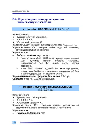 Ìèãðåíü ýì÷ëýõ ýì



8.4. Õîðò õàâäðûí çîâèóð õºíãºâ÷ëºõ
     ýì÷èëãýýíä õýðýãëýõ ýì

          ♦ Êîäåéí , CODEINUM /2.2, 25.2-ò ¿ç/

Êàòåãîð÷èëàë:
    Òóñãàé õÿíàëòòàé õýðýãëýíý.
    Ê-3,Ê-4,Ê-5,K-6.
    Æèðýìñíèé êàòåãîðè: C.
¯éëäýë: ªâäºëò íàìäààõ ñóëàâòàð ¿éëäýëòýé /Ìîðôèíèéã ¿ç/.
Õýðýãëýõ çààëò: Õîðò õàâäðûí ¿åèéí ºâäºëòèéã íàìæààí,
   ºâ÷òºíèé çîâèóðûã õºíãºâ÷ëºõ.
Õýðýãëýõ àðãà:
• ªâäºëò íàìäààõ çîðèëãîîð:
    ◊ Íàñàíä õ¿ðýã÷äýä: 15-60 ìã-ûã óóõààð ýñâýë àðüñàí
        äîð,     áóë÷èíä,    âåíèéí    ñóäñààð òàðèõààð,
        øààðäëàãàòàé áîë 4-6 öàãèéí äàðàà äàâòàí
        õýðýãëýíý.
    ◊ 1-ýýñ äýýø íàñòàé õ¿¿õäýä: 0.5 ìã/êã-ààð óóëãàõ,
        àðüñàí äîð áà áóë÷èíä òàðèõààð, øààðäëàãàòàé áîë
        4 öàãèéí äàðàà äàâòàí õýðýãëýæ áîëíî.
Õàðèëöàí íºëººëºë, Öýýðëýë, Ãàæ íºëºº: 2.2-ò ¿ç.
Ñàâëàëò: 0.015 ãð., 0.03 ãð-ûí øàõìàë.


      ♦ Ìîðôèí, MORPHINI HYDROCHLORIDUM
                  /1.3, 2.2-ò ¿ç/

Êàòåãîð÷èëàë:
    Òóñãàé õÿíàëòòàé õýðýãëýíý.
    Ê-3,Ê-4,Ê-5,K-6.
    Æèðýìñíèé êàòåãîðè: C.
Õýðýãëýõ çààëò: Õîðò õàâäðûí óëìààñ ¿¿ññýí õ¿÷òýé
   ºâäºëòèéã íàìæààí, ºâ÷òºíèé çîâèóðûã õºíãºâ÷ëºõ.
Õýðýãëýõ àðãà:
• Íîöòîé ºâäºëòèéí ¿åä:



164
 