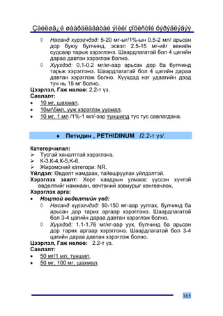 Çàéëøã¿é øààðäëàãàòàé ýìèéí çîõèñòîé õýðýãëýãýý
   ◊  Íàñàíä õ¿ðýã÷äýä: 5-20 ìã-ûã/1%-ûí 0.5-2 ìë/ àðüñàí
      äîð áóþó áóë÷èíä, ýñâýë 2.5-15 ìã-èéã âåíèéí
      ñóäñààð òàðüæ õýðýãëýíý. Øààðäëàãàòàé áîë 4 öàãèéí
      äàðàà äàâòàí õýðýãëýæ áîëíî.
   ◊ Õ¿¿õäýä: 0.1-0.2 ìã/êã-ààð àðüñàí äîð áà áóë÷èíä
      òàðüæ õýðýãëýíý. Øààðäëàãàòàé áîë 4 öàãèéí äàðàà
      äàâòàí õýðýãëýæ áîëíî. Õ¿¿õäýä íýã óäààãèéí äýýä
      òóí íü 15 ìã áîëíî.
Öýýðëýë, Ãàæ íºëºº: 2.2-ò ¿ç.
Ñàâëàëò:
• 10 ìã, øàõìàë,
• 10ìã5ìë, óóæ õýðýãëýõ óóñìàë,
• 10 ìã, 1 ìë /1%-1 ìë/-ýýð òóíøèëä òóñ òóñ ñàâëàãäàíà.


         ♦ Ïåòèäèí , PETHIDINUM /2.2-ò ¿ç/.

Êàòåãîð÷èëàë:
    Òóñãàé õÿíàëòòàé õýðýãëýíý.
    Ê-3,Ê-4,Ê-5,K-6.
    Æèðýìñíèé êàòåãîðè: NR.
¯éëäýë: ªâäºëò íàìäààõ, òàéâøðóóëàõ ¿éëäýëòýé.
Õýðýãëýõ çààëò: Õîðò õàâäðûí óëìààñ ¿¿ññýí õ¿÷òýé
   ºâäºëòèéã íàìæààí, ºâ÷òºíèé çîâèóðûã õºíãºâ÷ëºõ.
Õýðýãëýõ àðãà:
• Íîöòîé ºâäºëòèéí ¿åä:
    ◊ Íàñàíä õ¿ðýã÷äýä: 50-150 ìã-ààð óóëãàõ, áóë÷èíä áà
        àðüñàí äîð òàðèõ àðãààð õýðýãëýíý. Øààðäëàãàòàé
        áîë 3-4 öàãèéí äàðàà äàâòàí õýðýãëýæ áîëíî.
    ◊ Õ¿¿õäýä: 1.1-1.76 ìã/êã-ààð óóõ, áóë÷èíä áà àðüñàí
        äîð òàðèõ àðãààð õýðýãëýíý. Øààðäëàãàòàé áîë 3-4
        öàãèéí äàðàà äàâòàí õýðýãëýæ áîëíî.
Öýýðëýë, Ãàæ íºëºº: 2.2-ò ¿ç.
Ñàâëàëò:
• 50 ìã/1 ìë, òóíøèë,
• 50 ìã, 100 ìã, øàõìàë.




                                                      165
 