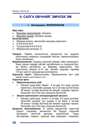 Ìèãðåíü ýì÷ëýõ ýì


       9. ÑÀËÃÀ ªÂ×ÍÈÉÃ ÝÌ×ËÝÕ ÝÌ

               ♦ Áèïåðèäåí, BIPERIDENUM

ªºð íýðñ:
• Biperiden hydrochloride: Akineton.
• Biperiden lactate: Akineton lactate.
Êàòåãîð÷èëàë:
   Æîðîîð îëãîíî, ýìíýëãèéí íºõöºëä õýðýãëýíý.
   K-3,K-4,K-5,K-6
   Òóíøèëòàéã:Ê-4,Ê-5,Ê-6.
   Æèðýìñíèé êàòåãîðè: C.

¯éëäýë: Òºâèéí õîëèíîëèòèê ¿éëäýëòýé òóë ñóóðèéí
  çàíãèëààíû íåéðîíû òýíöâýðèéã õàíãàæ, ïàðêèíñîíèçìûí
  ýñðýã íºëººëäºã.
Ôàðìàêîêèíåòèê: Õîäîîä ãýäýñíèé çàìààñ ñàéí øèìýãäýíý,
  áèåä òàðõàõ ÷àäâàð ñàéòàé, ìåòàáîëèçì íü òîäîðõîé áóñ,
  ýì áîëîí ìåòàáîëèò íü áººðººð ãàäàãøèëíà. Óóæ
  õýðýãëýõýä ¿éëäýë 6-12 öàã, âåíèéí ñóäñààð òàðèõàä
  1-8 öàã õ¿ðòýë õóãàöààãààð ¿ðãýëæèëíý.
Õýðýãëýõ çààëò: Ïàðêèíñîíèçì, Ïàðêèíñîíèçì òºñò õàì
  øèíæ /ýìèéí øàëòãààíò ã.ì./
Õýðýãëýõ àðãà:
• Ïàðêèíñîíèçìûí ¿åä:
   ◊ Íàñàíä õ¿ðýã÷äýä: ªäºðò 2 ìã-ààð 2-3 óäàà óóëãàæ
       õýðýãëýíý. Õîíîãèéí äóíäàæ òóí 2 ìã-ààð óóëãàõ áóþó
       30 ìèíóò òóòàìä áóë÷èíä áà âåíèéí ñóäñààð òàðèíà.
       Õîíîãèéí òóíã 8 ìã-ààñ õýòð¿¿ëæ áîëîõã¿é.
• Ýìèéí øàëòãààíò ýêñòðàïèðàìèä ýìãýãò:
   ◊ Íàñàíä õ¿ðýã÷äýä: õîíîãò 2 ìã-ààð 2-3 óäàà óóëãàíà.
       Õîíîãèéí äóíäàæ òóí óóõààð 2 ìã áóþó 2 ìã-ààð
       30 ìèíóò òóòàìä áóë÷èíä áà âåíèéí ñóäñààð òàðèíà.
       Õîíîãèéí òóíã 8 ìã-ààñ õýòð¿¿ëæ áîëîõã¿é.
Öýýðëýë, áîëãîîìæëîë: Óã ýìýíä õàðøèëòàé, õààëòòàé
   ºíöºãò ãëàóêîìà, ìåãàêîëîí áà á¿ä¿¿í ãýäýñíèé
   áºãëºðºëò    ýìãýãòýé    ºâ÷òºíä    õýðýãëýõã¿é.  Ò¿ð¿¿
   áóë÷èðõàéí òîìðîë, ç¿ðõíèé õýì àëäàãäàë, ãëàóêîìà,

166
 