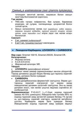Çàéëøã¿é øààðäëàãàòàé ýìèéí çîõèñòîé õýðýãëýãýý
   òàòàëäààò ýìãýãòýé ºâ÷òºí, æèðýìñýí áîëîí õºõ¿¿ë
   ýìýãòýéä áîëãîîìæòîé õýðýãëýíý.
Ãàæ íºëºº:
• ÒÌÑ-èéí òàëààñ íîéðìîãëîõ, áèå ñóëðàõ, áàðèìæàà
   àëäàãäàõ, îé ñóëðàõ, ãàëëþöèíàöè, öî÷ðîìòãîé áîëîõ
   òîëãîé ýðãýõ,
• Çàõûí õîëèíîëèòèê íºëºº /õýë õóóðàéøèõ, ãýäýñ ñààæèõ,
   õàðààíû çîõèðîë àëäàãäàõ, ç¿ðõíèé öîõèëò îëøðîõ, ºòãºí
   õàòàõ, øýýñ õîðèãäîõ ã.ì./ èëðýõ çýðýã ãàæ íºëºº èëýð÷
   áîëçîøã¿é.
Ñàâëàëò:
• 2 ìã, øàõìàë /ãèäðîõëîðèä/,
• 5 ìã/1 ìë, òóíøèëä /ëàêòàò/ ñàâëàãäàíà.


♦ Ëåâîäîïà+Êàðáèäîïà, LEVODOPA + CARBIDOPA

ªºð íýðñ: Sinemet 100/10, Sinemet 250/25, Sinemet CR.
Êàòåãîð÷èëàë:
    Æîðîîð îëãîíî.
    Ê-3,Ê-4,K-5,K-6.
    Æèðýìñíèé êàòåãîðè: NR.
¯éëäýë:
• LEVODOPA /äèîêñèôåíèë àëàíèí/
Äîïàìèíûã íºõºõ çàìààð ïàðêèíñîíèçìûã ýì÷ëýõ ¿éëäýëòýé.
Òýðýýð äîïàìèíû óðüäàë áîäèñ áºãººä öóñ-òàðõèíû õîðèãèéã
íýâòðýýä, äîïàìèí áîëîí õóâèðäàã.
• CARBIDOPA
    Äîïà-äåêàðáîêñèëàçà ôåðìåíòèéã ñààòóóëíà. ªºðºº öóñ-
   òàðõèíû õîðèãèéã íýâòðýõã¿é òóë çºâõºí çàõàä
   ëåâîäîïàãààñ äîïàìèí ¿¿ñýëòèéã ñààòóóëíà. Ýíý íü çàõàä
   äîïàìèí èõýñ÷, ãàæ íºëºº ¿ç¿¿ëýõ ÿâäëààñ ñýðãèéëýõ à÷
   õîëáîãäîëòîé.
Ôàðìàêîêèíåòèê: F=0.4-0.7, t1/2=1-2öàã, õîäîîä ãýäýñíèé
   çàìààñ 40-70% øèìýãäýíý, Ëåâîäîïà-ãèéí òóíãèéí 95% íü
   õîäîîä ãýäýñíèé çàìä ýð÷èìòýé õóâèðàõ áºãººä 1% îð÷èì
   íü öóñ-òàðõèíû õîðèãèéã íýâòýðíý, èäýâõòýé ìåòàáîëèò
   ¿¿ñãýíý, Êàðáèäîïà ººðºº áàãà õóâèðäàã áºãººä
   Ëåâîäîïàãèéí õîäîîä ãýäýñíèé çàìä õóâèðàõ ÿâäëûã


                                                      167
 