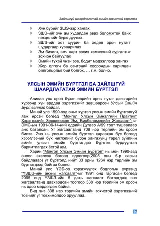 Çàéëøã¿é øààðäëàãàòàé ýìèéí çîõèñòîé õýðýãëýý


    ◊   Õ¿í á¿ðèéã ÇØÝ-ýýð õàíãàõ
    ◊   ÇØÝ-èéã õ¿í àì õóäàëäàí àâàõ áîëîìæòîé áàéõ
        íºõöºëèéã á¿ðýëä¿¿ëýõ
    ◊   ÇØÝ-èéã õîò ñóóðèí áà õºäºº îðîí íóòàãò
        øóäàðãààð õóâààðèëàõ
    ◊   Ýì áè÷èã÷, ýì÷ íàðò çîõèõ õýìæýýíèé ñóðãàëòûã
        çîõèîí áàéãóóëàõ
    ◊   Ýìèéí òóõàé ¿íýí çºâ, áîäèò ìýäýýëëýýð õàíãàõ
    ◊   Æîð îëãîã÷ áà ºâ÷òºíèé õîîðîíäûí õàðèëöàí
        îéëãîëöîëûã áèé áîëãîõ, … ã.ì. áîëíî.


  ÓËÑÛÍ ÝÌÈÉÍ Á¯ÐÒÃÝË ÁÀ ÇÀÉËØÃ¯É
    ØÀÀÐÄËÀÃÀÒÀÉ ÝÌÈÉÍ Á¯ÐÒÃÝË
    Àëèâàà óëñ îðîí á¿õýí ººðèéí îðíû íóòàã äýâñãýðèéí
õ¿ðýýíä õ¿í àðääàà õýðýãëýõèéã çºâøººðñºí Óëñûí Ýìèéí
Á¿ðòãýëòýé áàéäàã.
    Ìàíàé óëñ 1990-ýýä îíûã õ¿ðòýë óëñûí ýìèéí á¿ðòãýëã¿é
ÿâæ èðñýí áºãººä “Ìîíãîë Óëñûí Ýìíýëãèéí Ïðàêòèêò
Õýðýãëýõèéã Çºâøººðñºí Ýì, Áèîáýëäìýëèéí Æàãñààëò”-ûã
ÝÌÑ-ûí 1991-06-14-íèé ºäðèéí Äóãààð À/99 òîîò òóøààëààð
àíõ áàòàëñàí. Óã æàãñààëòàíä 708 íýð òºðëèéí ýì îðñîí
áèëýý. Ýíý íü óëñûí ýìèéí á¿ðòãýë õàðààõàí áóñ áºãººä
õýðýãëýýíèé á¿õ ÷èãëýëèéã á¿ðýí õàíãàõóéö òºðºë ç¿éëèéí
ýìèéã óëñûí ýìèéí á¿ðòãýëäýý á¿ðòãýæ á¿ðä¿¿ëòýë
áàðèìòëàãäàõ ¸ñòîé þì.
    Õàðèí “Ìîíãîë Óëñûí Ýìèéí Á¿ðòãýë” íü ìºí 1990-ýýä
îíîîñ ýõýëñýí áºãººä îäîîãîîð(2005 îíû 6-ð ñàðûí
áàéäëàààð) óã á¿ðòãýëä íèéò 33 îðíû 1264 íýð òºðëèéí ýì
á¿ðòãýãäýýä áàéãàà áîëíî.
    Ìàíàé óëñ ¯ÝÁ-îî õýðýãæ¿¿ëýõ áîäëîãûí õ¿ðýýíä
“¯ÇØÝ-èéí àíõíû æàãñààëò”-ûã 1991 îíä ãàðãàñàí áºãººä
2005 îíä ¯ÇØÝ-èéí 5 äàõü æàãñààëò áàòëàãäàæ ýíý
æàãñààëòàíä äàâõàðäñàí òîîãîîð 338 íýð òºðëèéí ýì îðñîí
íü îäîî ìºðäºãäºæ áàéíà.
    Áèä ýíý 338 íýð òºðëèéí ýìèéí çîõèñòîé õýðýãëýýíèé
òîâ÷èéã óã òîâõèìîëäîî îðóóëëàà.



                                                            17
 