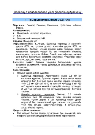 Çàéëøã¿é øààðäëàãàòàé ýìèéí çîõèñòîé õýðýãëýãýý

         ♦ Òºìºð äåêñòðàí, IRON DEXTRAN

ªºð íýðñ: Feostat, Feronim, Hematran, Hydextran, Imferon,
   Irodex.
Êàòåãîð÷èëàë:
    Ýìíýëãèéí íºõöºëä õýðýãëýíý.
    Ê-6.
    Æèðýìñíèé êàòåãîðè: NR.
¯éëäýë: /Òºìðèéã ¿ç/
Ôàðìàêîêèíåòèê: t1/2=6öàã. Áóë÷èíä òàðèõàä 3 õîíîãèéí
   äàðàà 60% íü, ãóðâàí äîëîî õîíîãèéí äàðàà 90% íü
   øèìýãäñýí áàéäàã. Ýõíèé ãóðâàí ºäºð òàðüñàí õýñýãò
   ¿ðýâñëèéí ïðîöåññ ¿¿ñäýã íü ýì òóíãàëãèéí ñèñòåìä
   øèìýãäýõýä òóñàëäàã áàéíà. Ýìèéã ìàêðîôàãèóä çàëãèí,
   öóñ áîëîí òóíãàëãèéí ñèñòåìä îðóóëäàã. ¯ëäýãäýë õýñýã
   íü øýýñ, öºñ, ºòãºíººð ãàäàãøèëíà.
Õýðýãëýõ çààëò: Çºâõºí òºìðèéí áýëäìýëèéã óóëãàæ
   õýðýãëýõ áîëîìæã¿é, òºìºð äóòàãäëûí àíåìèòàé ºâ÷òºíä
   õýðýãëýíý.
Õýðýãëýõ àðãà:
• Íàñàíä õ¿ðýã÷èä áà õ¿¿õäýä:
    ◊ Áóë÷èíä òàðèõäàà: Õýðýãëýõèéí ºìíº 0.5 ìë-èéã
         ñîðèëûí æóðìààð áóë÷èíä òàðèíà. Õýðýâ ñºðºã íºëºº
         èëðýõã¿é áîë 5 êã-ààñ äîîø æèíòýé íÿðàéä õîíîãèéí
         òóíã 0.5 ìë /25 ìã/, 6-10 êã æèíòýé õ¿¿õäýä 1 ìë /50
         ìã/, ò¿¿íýýñ äýýø æèíòýé õ¿¿õýä áà íàñàíä õ¿ðýã÷äýä
         2 ìë /100 ìã/-ýýñ òóñ òóñ õýòð¿¿ëýëã¿éãýýð áóë÷èíä
         òàðèíà.
    ◊ Âåíèéí ñóäñààð òàðèõäàà: Ýõëýýä 0.5 ìë-èéí
         ñîðèëûí òóíã 30 ñåêóíäûí òóðø âåíèéí ñóäñààð
         òàðèíà. ¯¿íèé äàðàà 1 öàã õ¿ëýýõýä ñºðºã óðâàë
         èëðýõã¿é áîë ýì÷èëãýýíèé òóíã òàðèíà. Íýã óäààãèéí
         òóíã 100 ìã-ààñ õýòð¿¿ëýõã¿éãýýð 1 ìë/ìèíóòûí
         õóðäòàéãààð òàðèíà.
Öýýðëýë, áîëãîîìæëîë:
• Õýò ìýäðýã áîëîí òºìºð äóòàãäëûí áóñ àíåìèòàé, ìºí
    áººðíèé öî÷ìîã õàëäâàð á¿õèé ºâ÷òºíä õýðýãëýõã¿é.



                                                         171
 