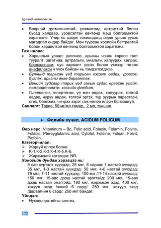 Öóñàíä íºëººëºõ ýì


•  Áººðíèé äóòìàãøèëòàé, ðåâìàòîèä àðòðèòòàé áîëîí
   áóñàä õàëäâàð, ¿ðýâñýëòýé ºâ÷òºíä ìàø áîëãîîìæòîé
   õýðýãëýíý. Ó÷èð íü äýýðõ òîõèîëäîëä ñºðºã óðâàë ¿¿ñýõ
   ìàãàäëàë ºíäºð áàéäàã. Ìºí ãóóðñàí õîîëîéí áàãòðààòàé
   áîëîí õàðøèëòàé ºâ÷òºíä áîëãîîìæòîé õýðýãëýíý.
Ãàæ íºëºº:
• Õàðøèëûí óðâàë: äèñïíîå, àðüñíû ÷îíîí õºðâºñ òºñò
   òóóðàëò, çàãàòíàà, àðòðàëüãè, ìèàëüãè, õàëóóðàõ, õºëðºõ,
   áðîíõîñïàçì, öóñ õàðâàëò ¿¿ñýõ áîëîí ¿õëýýð òºãñºõ
   àíàôèëàêñè ÷ ¿¿ñ÷ áàéñàí íü òýìäýãëýãäæýý.
• Áóë÷èíä òàðüñàí ¿åä òàðüñàí õýñýãò ºâäºõ, ¿ðýâñýõ,
   áóãëàõ, àðüñíû ºíãº áàðààíòàõ,
• Âåíèéí ñóäñààð òàðèõ ¿åä çàõûí ñóäàñ ºðãºñºí óëàéõ,
   ëèìôàäåíîïàòè, õýñãèéí ôëåáèò,
• Ãèïîòåíçè, ãèïåðòåíçè, ¿å ìº÷ ºâäºõ, õàëóóðàõ, òîëãîé
   ºâäºõ, íóðóó ºâäºõ, òîëãîé ýðãýõ, ò¿ð çóóðûí ïàðåñòåçè,
   îãèõ, áººëæèõ, ÷è÷ðýõ çýðýã ãàæ íºëºº èëýð÷ áîëçîøã¿é.
Ñàâëàëò: Òàðèà, 50 ìã/ìë òºìºð, 2 ìë, òóíøèë.


          ♦ Ôîëèéí õ¿÷èë, ACIDUM FOLICUM

ªºð íýðñ: Vitaminum – Bc, Folic acid, Folacin, Folamin, Folvite,
   Folacid, Pteroyglutamic acid, Cytofol, Foldine, Folsan, Folvit,
   Piofolin.
Êàòåãîð÷èëàë:
    Æîðã¿é îëãîæ áîëíî.
    K-1,Ê-2,Ê-3,Ê-4,K-5,K-6.
    Æèðýìñíèé êàòåãîðè: NR.
Õîíîãèéí äóíäàæ õýðýãöýý íü:
   6 ñàð õ¿ðòýëõ õ¿¿õäýä: 25 ìêã, 6 ñàðààñ 1 íàñòàé õ¿¿õäýä:
   35 ìêã, 1-3 íàñòàé õ¿¿õäýä: 50 ìêã, 4-6 íàñòàé õ¿¿õäýä:
   75 ìêã, 7-11 íàñòàé õ¿¿õäýä: 100 ìêã,11-14 íàñòàé õ¿¿õäýä:
   150 ìêã, 15-ààñ äýýø íàñòàé ýðýãòýéä: 200 ìêã, 15-ààñ
   äýýø íàñòàé ýìýãòýéä: 180 ìêã, æèðýìñýí ýõýä: 400 ìêã,
   õºõ¿¿ë ýõýä /ýõíèé 6 ñàðä/: 280 ìêã, õºõ¿¿ë ýõýä
   /äàðààãèéí 6 ñàðä/: 260 ìêã áàéäàã.
¯éëäýë:
• Íóêëåîïðîòåéíû ñèíòåç,


172
 