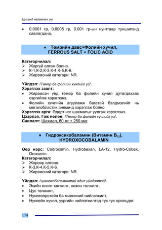 Öóñàíä íºëººëºõ ýì


•     0.0001 ãð, 0.0005 ãð, 0.001 ãð-ûí íóíòãààð òóíøèëýíä
      ñàâëàãäàíà.


            ♦    Òºìðèéí äàâñ+Ôîëèéí õ¿÷èë,
                FERROUS SALT + FOLIC ACID

Êàòåãîð÷èëàë:
   Æîðã¿é îëãîæ áîëíî.
   Ê-1,Ê-2,Ê-3,Ê-4,K-5,K-6.
   Æèðýìñíèé êàòåãîðè: NR.

¯éëäýë: /Òºìºð áà ôîëèéí õ¿÷ëèéã ¿ç/.
Õýðýãëýõ çààëò:
• Æèðýìñýí ¿åä òºìºð áà ôîëèéí õ¿÷èë äóòàãäàõààñ
   ñýðãèéëæ õýðýãëýíý,
• Ôîëèéí õ¿÷ëèéí àãóóëàìæ áàãàòàé áýëäìýëèéã íü
   ìåãàëîáëàñòèê àíåìè-ä õýðýãëýæ áîëíî
Õýðýãëýõ àðãà: ªäºðò íýã øàõìàëûã óóëãàæ õýðýãëýíý.
Öýýðëýë, Ãàæ íºëºº: /Òºìºð áà ôîëèéí õ¿÷ëèéã ¿ç/.
Ñàâëàëò: Øàõìàë, 60 ìã + 250 ìêã.


          ♦ Ãèäðîêñèêîáàëàìèí (Âèòàìèí Â12),
                 HYDROXOCOBALAMIN

ªºð íýðñ: Codroxomin, Hydrobexan, LA-12, Hydro-Cobex,
   Droxomin
Êàòåãîð÷èëàë:
   Æîðîîð îëãîíî.
   Ê-3,Ê-4,Ê-5,K-6.
   Æèðýìñíèé êàòåãîðè: NR.

¯éëäýë: /öèàíîêîáàëàìèíòàé àäèë ¿éëäýëòýé/.
• Ýñèéí ºñºëò õºãæèëò, íºõºí òºëæèëò,
• Öóñ òºëæèëò,
• Íóêëåîïðîòåéí áà ìèåëèíèé íèéëýãæèëò,
• Íóêëåéí õ¿÷èë, óóðãèéí íèéëýãæèëòýä òóñ òóñ îðîëöäîã.


174
 