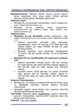 Çàéëøã¿é øààðäëàãàòàé ýìèéí çîõèñòîé õýðýãëýãýý
Ôàðìàêîêèíåòèê: Òàðüñàí õýñãýýñ /áóë÷èí, àðüñàí äîðîîñ/
  ò¿ðãýí øèìýãäýæ, ýëýã, ÿñíû ÷ºìºã, áóñàä ýðõòýíä
  òàðõàíà, ýëãýíä õóâèð÷, áººðººð ãàäàãøèëíà.
Õýðýãëýõ çààëò:
• Âèòàìèí Â12-ûí äóòàãäàë /ìàëàáñîðáöè, õîäîîä òàéðóóëñàí,
   ñïðó, õîäîîä ãýëýñíèé ýìãýã ã.ì./,
• Âèòàìèí        Â12-ûí    õýðýãöýý   èõñýõ   /æèðýìñëýëò,
    òèðåîòîêñèêîç, öóñ çàäðàëò àíåìè, õîðò õàâäàð, ýëýã,
    áººðíèé ºâ÷ëºë ã.ì./,
Õýðýãëýõ àðãà:
•  Âèòàìèí Â12-ûí äóòàãäàë /õîäîîä òàéðóóëñàí, ñïðó,
    õîäîîä ãýëýñíèé ýìãýã ã.ì-èéí óëìààñ ¿¿ññýí ïåðíèöèîç àíåìè
    ã.ì./:
    ◊ Íàñàíä     õ¿ðýã÷äýä:  ýìãýãèéí   õ¿íä   õºíãºíººñ
      õàìààðóóëàí, õîíîãò 30 ìêã-ààð 5-10 ºäºð áóë÷èíä
      òàðèíà. Áàðèõ òóí: ñàðä 100-200 ìêã-ààð íýã óäàà
      áóë÷èíä òàðèíà.
   ◊ Õ¿¿õäýä: ýìãýãèéí õ¿íä õºíãºíººñ õàìààðóóëàí
      14 õîíîãò 100 ìêã îð÷èì òóíãààð 1-5 ìã-ûã áóë÷èíä
      òàðèíà.
• Âèòàìèí Â12-ûí ìàëàáñîðáöè áà ïåðíèöèîç àíåìèéí
   ¿åä:
   ◊ Íàñàíä õ¿ðýã÷äýä: ýõëýýä õîíîãò 100 ìêã òóíãààð
      6-7 ºäºð àðüñàí äîð þìóó áóë÷èíä òàðèàä, äàðàà íü
      100 ìêã-ààð ñàðä íýã óäàà àðüñàí äîð, áóë÷èíä
      òàðèíà.
   ◊ Õ¿¿õäýä: õîíîãò 30-50 ìêã-ààð 2-3 äîëîî õîíîãèéí
      òóðø àðüñàí äîð áà áóë÷èíä òàðèàä, äàðàà íü
      100 ìêã-ààð ñàðä íýã óäàà àðüñàí äîð áà áóë÷èíä
      òàðèíà.
Öýýðëýë, áîëãîîìæëîë:
• Âèòàìèí Â12 áà êîáàëüò-ä õàðøèëòàé ºâ÷òºí áîëîí óðüä
   íü Ëåáåðèéí ýìãýãýýð ºâ÷èëæ áàéñàí ºâ÷òºíä
   õýðýãëýõã¿é.
• Àðòåðèéí äàðàëò èõòýé áîëîí ç¿ðõ óóøèãíû ýìãýãòýé
   ºâ÷òºíä áîëãîîìæòîé õýðýãëýíý.
Ãàæ íºëºº: Õàðøëûí óðâàë, àíàôèëàêñè, òóóðàëò, çàãàòíàà,
  ñóóëãàëò, ïîëèöèòåìè, òàðüñàí õýñýãò ýìçýãëýõ çýðýã ãàæ
  íºëºº èëýð÷ áîëçîøã¿é.
Ñàâëàëò: 1 ìã 1 ìë, òóíøèë.

                                                           175
 