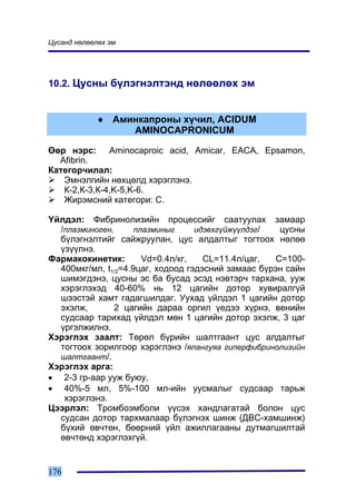 Öóñàíä íºëººëºõ ýì




10.2. Öóñíû á¿ëýãíýëòýíä íºëººëºõ ýì


            ♦ Àìèíêàïðîíû õ¿÷èë, ACIDUM
                 AMINOCAPRONICUM

ªºð íýðñ: Aminocaproic acid, Amicar, EACA, Epsamon,
  Afibrin.
Êàòåãîð÷èëàë:
   Ýìíýëãèéí íºõöºëä õýðýãëýíý.
   Ê-2,Ê-3,Ê-4,K-5,K-6.
   Æèðýìñíèé êàòåãîðè: C.

¯éëäýë: Ôèáðèíîëèçèéí ïðîöåññèéã ñààòóóëàõ çàìààð
  /ïëàçìèíîãåí,      ïëàçìèíûã     èäýâõã¿éæ¿¿ëäýã/  öóñíû
  á¿ëýãíýëòèéã ñàéæðóóëàí, öóñ àëäàëòûã òîãòîîõ íºëºº
  ¿ç¿¿ëíý.
Ôàðìàêîêèíåòèê:        Vd=0.4ë/êã,   CL=11.4ë/öàã,  C=100-
  400ìêã/ìë, t1/2=4.9öàã, õîäîîä ãýäýñíèé çàìààñ á¿ðýí ñàéí
  øèìýãäýíý, öóñíû ýñ áà áóñàä ýñýä íýâòýð÷ òàðõàíà, óóæ
  õýðýãëýõýä 40-60% íü 12 öàãèéí äîòîð õóâèðàëã¿é
  øýýñòýé õàìò ãàäàãøèëäàã. Óóõàä ¿éëäýë 1 öàãèéí äîòîð
  ýõýëæ,       2 öàãèéí äàðàà îðãèë ¿åäýý õ¿ðíý, âåíèéí
  ñóäñààð òàðèõàä ¿éëäýë ìºí 1 öàãèéí äîòîð ýõýëæ, 3 öàã
  ¿ðãýëæèëíý.
Õýðýãëýõ çààëò: Òºðºë á¿ðèéí øàëòãààíò öóñ àëäàëòûã
  òîãòîîõ çîðèëãîîð õýðýãëýíý /ÿëàíãóÿà ãèïåðôèáðèíîëèçèéí
  øàëòãààíò/.
Õýðýãëýõ àðãà:
• 2-3 ãð-ààð óóæ áóþó,
• 40%-5 ìë, 5%-100 ìë-èéí óóñìàëûã ñóäñààð òàðüæ
   õýðýãëýíý.
Öýýðëýë: Òðîìáîýìáîëè ¿¿ñýõ õàíäëàãàòàé áîëîí öóñ
  ñóäñàí äîòîð òàðõìàëààð á¿ëýãíýõ øèíæ (ÄÂÑ-õàìøèíæ)
  á¿õèé ºâ÷òºí, áººðíèé ¿éë àæèëëàãààíû äóòìàãøèëòàé
  ºâ÷òºíä õýðýãëýõã¿é.


176
 