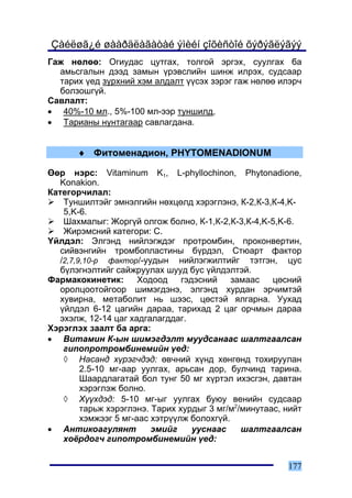 Çàéëøã¿é øààðäëàãàòàé ýìèéí çîõèñòîé õýðýãëýãýý
Ãàæ íºëºº: Îãèóäàñ öóòãàõ, òîëãîé ýðãýõ, ñóóëãàõ áà
  àìüñãàëûí äýýä çàìûí ¿ðýâñëèéí øèíæ èëðýõ, ñóäñààð
  òàðèõ ¿åä ç¿ðõíèé õýì àëäàëò ¿¿ñýõ çýðýã ãàæ íºëºº èëýð÷
  áîëçîøã¿é.
Ñàâëàëò:
• 40%-10 ìë., 5%-100 ìë-ýýð òóíøèëä,
• Òàðèàíû íóíòàãààð ñàâëàãäàíà.


       ♦ Ôèòîìåíàäèîí, PHYTOMENADIONUM

ªºð íýðñ: Vitaminum K1, L-phyllochinon, Phytonadione,
   Konakion.
Êàòåãîð÷èëàë:
    Òóíøèëòýéã ýìíýëãèéí íºõöºëä õýðýãëýíý, Ê-2,Ê-3,Ê-4,K-
    5,K-6.
    Øàõìàëûã: Æîðã¿é îëãîæ áîëíî, Ê-1,Ê-2,Ê-3,Ê-4,K-5,K-6.
    Æèðýìñíèé êàòåãîðè: C.
¯éëäýë: Ýëãýíä íèéëýãæäýã ïðîòðîìáèí, ïðîêîíâåðòèí,
   ñèéâýíãèéí òðîìáîïëàñòèíû á¿ðäýë, Ñòþàðò ôàêòîð
   /2,7,9,10-ð ôàêòîð/-óóäûí íèéëýãæèëòèéã òýòãýí, öóñ
   á¿ëýãíýëòèéã ñàéæðóóëàõ øóóä áóñ ¿éëäýëòýé.
Ôàðìàêîêèíåòèê:        Õîäîîä    ãýäýñíèé    çàìààñ   öºñíèé
   îðîëöîîòîéãîîð øèìýãäýíý, ýëãýíä õóðäàí ýð÷èìòýé
   õóâèðíà, ìåòàáîëèò íü øýýñ, öºñòýé ÿëãàðíà. Óóõàä
   ¿éëäýë 6-12 öàãèéí äàðàà, òàðèõàä 2 öàã îð÷ìûí äàðàà
   ýõýëæ, 12-14 öàã õàäãàëàãääàã.
Õýðýãëýõ çààëò áà àðãà:
• Âèòàìèí Ê-ûí øèìýãäýëò ìóóäñàíààñ øàëòãààëñàí
    ãèïîïðîòðîìáèíåìèéí ¿åä:
    ◊ Íàñàíä õ¿ðýã÷äýä: ºâ÷íèé õ¿íä õºíãºíä òîõèðóóëàí
         2.5-10 ìã-ààð óóëãàõ, àðüñàí äîð, áóë÷èíä òàðèíà.
         Øààðäëàãàòàé áîë òóíã 50 ìã õ¿ðòýë èõýñãýí, äàâòàí
         õýðýãëýæ áîëíî.
    ◊ Õ¿¿õäýä: 5-10 ìã-ûã óóëãàõ áóþó âåíèéí ñóäñààð
         òàðüæ õýðýãëýíý. Òàðèõ õóðäûã 3 ìã/ì2/ìèíóòààñ, íèéò
         õýìæýýã 5 ìã-ààñ õýòð¿¿ëæ áîëîõã¿é.
• Àíòèêîàãóëÿíò           ýìèéã     óóñíààñ    øàëòãààëñàí
    õî¸ðäîã÷ ãèïîòðîìáèíåìèéí ¿åä:


                                                         177
 