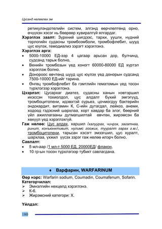 Öóñàíä íºëººëºõ ýì

  ðåòèêóëýíäîòåëèéí ñèñòåì, ýëãýíä ººð÷ëºëòºíä îðíî,
  º÷¿¿õýí õýñýã íü áººðººð õóâèðàëã¿é ÿëãàðäàã.
Õýðýãëýõ çààëò: Ç¿ðõíèé øèãäýýñ, òàðõè, óóøãè, í¿äíèé
  òîðëîãèéí ñóäàñíû òðîìáîýìáîëè, òðîìáîôëåáèò, øóóä
  öóñ þ¿ëýõ, ãåìîäèàëèç çýðýãò õýðýãëýíý.
Õýðýãëýõ àðãà:
• 5000-10000 ÅÄ-ýýð 4 öàãààð àðüñàí äîð, áóë÷èíä,
   ñóäñàíä òàðüæ áîëíî,
• Âåíèéí òðîìáîçûí ¿åä õîíîãò 60000-80000 ÅÄ õ¿ðòýë
   õýðýãëýæ áîëíî.
• Äîíîðîîñ ºâ÷òºíä øóóä öóñ þ¿ëýõ ¿åä äîíîðûí ñóäñàíä
   7500-10000 ÅÄ-èéã òàðèíà.
• ªíãºö òðîìáîôëåáèò áà ãýìòëèéí ãåìàòîìûí ¿åä òîñîí
   ò¿ðõëýãýýð õýðýãëýíý.
Öýýðëýë: Öóñàðõàã äèàòåç, ñóäàñíû õàíûí íýâòýðøèë
  èõýññýí òîõèîëäîë, öóñ àëäàëò á¿õèé ýìãýã¿¿ä,
  òðîìáîöèòîïåíè, èäýâõòýé ñ¿ðüåý, öî÷ìîãäóó áàêòåðèéí
  ýíäîêàðäèò, âèòàìèí Ê, Ñ-èéí äóòàãäàë, ëåéêîç, àíåìè,
  õîäîîä ãýäýñíèé øàðõëàà, õîðò õàâäàð áà ýëýã, áººðíèé
  ¿éë àæèëëàãààíû äóòìàãøèëòàé ºâ÷òºí, æèðýìñýí áà
  õºõ¿¿ë ¿åä õýðýãëýõã¿é.
Ãàæ íºëºº: Öóñ àëäàõ, õàðøèë /õàëóóðàõ, ÷è÷ðýõ, çàãàòíàà,
  ðèíèò, êîíúþíêòèâèò, íóëèìñ ãîîæèõ, òóóðàëò ãàðàõ ã.ì./,
  òðîìáîöèòîïåíè, òàðüñàí õýñýãò ýìçýãøèë, öóñ õóðàëò,
  øàðõëàà, ¿õæèë ¿¿ñýõ çýðýã ãàæ íºëºº èëýð÷ áîëíî.
Ñàâëàëò:
• 5 ìë-ààð /1 ìë-ò 5000 ÅÄ, 20000ÅÄ/ ôëàêîí,
• 10 ãð-ûí òîñîí ò¿ðõëýãýýð òóáèêò ñàâëàãäàíà.



               ♦ Âàðôàðèí, WARFARINUM
ªºð íýðñ: Warfarin sodium, Coumadin, Coumafenum, Sofarin.
Êàòåãîð÷èëàë:
   Ýìíýëãèéí íºõöºëä õýðýãëýíý.
   Ê-6.
   Æèðýìñíèé êàòåãîðè: Õ.

¯éëäýë:

180
 