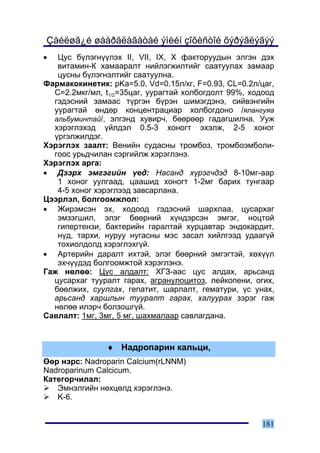 Çàéëøã¿é øààðäëàãàòàé ýìèéí çîõèñòîé õýðýãëýãýý
•  Öóñ á¿ëýãí¿¿ëýõ II, VII, IX, X ôàêòîðóóäûí ýëãýí äýõ
   âèòàìèí-Ê õàìààðàëò íèéëýãæèëòèéã ñààòóóëàõ çàìààð
   öóñíû á¿ëýãíýëòèéã ñààòóóëíà.
Ôàðìàêîêèíåòèê: pKa=5.0, Vd=0.15ë/êã, F=0.93, CL=0.2ë/öàã,
  C=2.2ìêã/ìë, t1/2=35öàã, óóðàãòàé õîëáîãäîëò 99%, õîäîîä
  ãýäýñíèé çàìààñ ò¿ðãýí á¿ðýí øèìýãäýíý, ñèéâýíãèéí
  óóðàãòàé ºíäºð êîíöåíòðàöèàð õîëáîãäîíî /ÿëàíãóÿà
  àëüáóìèíòàé/, ýëãýíä õóâèð÷, áººðººð ãàäàãøèëíà. Óóæ
  õýðýãëýõýä ¿éëäýë 0.5-3 õîíîãò ýõýëæ, 2-5 õîíîã
  ¿ðãýëæèëäýã.
Õýðýãëýõ çààëò: Âåíèéí ñóäàñíû òðîìáîç, òðîìáîýìáîëè-
  ãîîñ óðüä÷èëàí ñýðãèéëæ õýðýãëýíý.
Õýðýãëýõ àðãà:
• Äýýðõ ýìãýãèéí ¿åä: Íàñàíä õ¿ðýã÷äýä 8-10ìã-ààð
   1 õîíîã óóëãààä, öààøèä õîíîãò 1-2ìã áàðèõ òóíãààð
   4-5 õîíîã õýðýãëýýä çàâñàðëàíà.
Öýýðëýë, áîëãîîìæëîë:
• Æèðýìñýí ýõ, õîäîîä ãýäýñíèé øàðõëàà, öóñàðõàã
   ýìçýãøèë, ýëýã áººðíèé õ¿íäýðñýí ýìãýã, íîöòîé
   ãèïåðòåíçè, áàêòåðèéí ãàðàëòàé õóðöàâòàð ýíäîêàðäèò,
   í¿ä, òàðõè, íóðóó íóãàñíû ìýñ çàñàë õèéëãýýä óäààã¿é
   òîõèîëäîëä õýðýãëýõã¿é.
• Àðòåðèéí äàðàëò èõòýé, ýëýã áººðíèé ýìãýãòýé, õºõ¿¿ë
   ýõ÷¿¿äýä áîëãîîìæòîé õýðýãëýíý.
Ãàæ íºëºº: Öóñ àëäàëò: ÕÃÇ-ààñ öóñ àëäàõ, àðüñàíä
  öóñàðõàã òóóðàëò ãàðàõ, àãðàíóëîöèòîç, ëåéêîïåíè, îãèõ,
  áººëæèõ, ñóóëãàõ, ãåïàòèò, øàðëàëò, ãåìàòóðè, ¿ñ óíàõ,
  àðüñàíä õàðøëûí òóóðàëò ãàðàõ, õàëóóðàõ çýðýã ãàæ
  íºëºº èëýð÷ áîëçîøã¿é.
Ñàâëàëò: 1ìã, 3ìã, 5 ìã, øàõìàëààð ñàâëàãäàíà.


               ♦ Íàäðîïàðèí êàëüöè,
ªºð íýðñ: Nadroparin Calcium(rLNNM)
Nadroparinum Calcicum.
Êàòåãîð÷èëàë:
   Ýìíýëãèéí íºõöºëä õýðýãëýíý.
   K-6.


                                                      181
 
