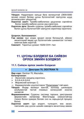 Öóñàíä íºëººëºõ ýì

¯éëäýë: Íàäðîïàðèí êàëüöè áàãà ìîëåêóëòàé (3600-5000
îð÷èì) íýãäýë áºãººä öóñíû á¿ëýãíýëòèéã ñààòóóëàõ øóóä
àíòèêîàãóëÿíò ¿éëäýëòýé.
Õýðýãëýõ çààëò: Òðîìáî-ýìáîëèãîîñ óðüä÷èëàí ñýðãèéëýõ
    áîëîí òðîìáî-ýìáîëè ¿¿ññýí ¿åä õýðýãëýíý.
Õýðýãëýõ àðãà: Âåíèéí ñóäàñíû òðîìáî-ýìáîëèîñ ñýðãèéëýõ
   áîëîí öóñíû á¿ëýãíýëòèéã ñààòóóëýõ çîðèëãîîð õýðýãëýíý.


Öýýðëýë, áîëãîîìæëîë:
Ãàæ íºëºº: Öóñ àëäàõ ýðñäýë èõñýæ áîëçîøã¿é, èéìýýñ
  ýì÷èëãýýíèé ÿâöàä öóñ á¿ëýãíýëòèéí øèíæèëãýýã òîãòìîë
  õèéëãýæ áàéõ õýðýãòýé.
Ñàâëàëò: Òàðèëãûí óóñìàë 10250 ÎÓÍ -1ìë




      11. ÖÓÑÍÛ ÁÝËÄÌÝË ÁÀ ÑÈÉÂÝÍ
           ÎÐËÎÕ ÝÌÈÉÍ ÁÝËÄÌÝË
11.1. Ñèéâýí îðëîõ ýìèéí áýëäìýë
               ♦ Äåêñòðàí 70, DEXTRAN 70
ªºð íýðñ: Gentran 70, Macrodex.
Êàòåãîð÷èëàë:
    Ýìíýëãèéí íºõöºëä õýðýãëýíý.
    Ê-3,K-4,K-5,K-6.
    Æèðýìñíèé êàòåãîðè: Ñ.
⇒ Ôàðìàêîëîãèéí ¿ç¿¿ëýëòýýðýý “Ïîëèãëþêèí”-òàé àäèë.
¯éëäýë: ªíäºð ìîëåêóë æèíòýé, êîëëîèä øèíæýýðýý
   àëüáóìèíòàé òºñòýé ïëàçìûí ýçëýõ¿¿íèéã èõýñãýõ
   íºëººòýé.
Ôàðìàêîêèíåòèê: Ñóäàñíû ñèñòåìä òàðõàíà, äåêñòðàíàçà
   ôåðìåíòèéí íºëººãººð 90ìã/êã/ºäºð õýìæýýòýéãýýð
   ãëþêîç áîëîí õóâèðàõ áîëîâ÷ ýíý íü õàðüöàíãóé ïðîöåññ
   áîëíî.
Õýðýãëýõ çààëò: Öóñ àëäàëò, ò¿ëýãäýëò, ìýñ çàñàë,
   ãýìòýëèéí ¿åä ¿¿ññýí øîêèéí õàâñàðãà ýì÷èëãýýíä çºâõºí

182
 