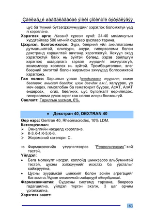 Çàéëøã¿é øààðäëàãàòàé ýìèéí çîõèñòîé õýðýãëýãýý
  öóñ áà ò¿¿íèé á¿òýýãäýõ¿¿í¿¿äèéã õýðýãëýõ áîëîìæã¿é ¿åä
  ë õýðýãëýíý.
Õýðýãëýõ àðãà: Íàñàíä õ¿ðñýí õ¿íä: 24-40 ìë/ìèíóòûí
  õóðäòàéãààð 500 ìë-èéã ñóäñààð äóñëààð òàðèíà.
Öýýðëýë, áîëãîîìæëîë: Ç¿ðõ, áººðíèé ¿éë àæèëëàãààíû
  äóòìàãøèëòàé, îëèãîóðè, àíóðè, ãèïåðâîëåìè áîëîí
  äåêñòðàíä õàðøèëòàé ºâ÷òºíä õýðýãëýõã¿é. Õºõ¿¿ë ýõýä
  õýðýãëýõã¿é áàéõ íü ç¿éòýé áºãººä õýðýâ çàéëøã¿é
  õýðýãëýõ øààðäëàãà ãàðâàë õ¿¿õäèéã õºõ¿¿ëýõã¿é,
  çîõèîìëîîð õîîëëîõ íü ç¿éòýé. Òðîìáîöèòîïåíè, ýëýã
  áººðíèé ýìãýãòýé áîëîí æèðýìñýí ýõ÷¿¿äýä áîëãîîìæòîé
  õýðýãëýíý.
Ãàæ íºëºº: Õàðøëûí óðâàë /àíàôèëàêñè, òóóðàëò, õàìàð
  áºãëºðºõ, àìüñãàë áîîãäîõ, öýýæ äàâ÷äàõ ã.ì./, õàëóóðàõ, ¿å
  ìº÷ ºâäºõ, ãåìîãëîáèí áà ãåìàòîêðèò áóóðàõ, ÀñÀÒ, ÀëÀÒ
  ºíäºðñºõ,    îãèõ, áººëæèõ, öóñ á¿ëýãíýëò ººð÷ëºãäºõ,
  ãèïåðâîëåìè ¿¿ñýõ çýðýã ãàæ íºëºº èëýð÷ áîëçîøã¿é.
Ñàâëàëò: Òàðèëãûí óóñìàë, 6%.


             ♦ Äåêñòðàí 40, DEXTRAN 40
ªºð íýðñ: Gentran 40, Rheomacrodex, 10% LDM.
Êàòåãîð÷èëàë:
   Ýìíýëãèéí íºõöºëä õýðýãëýíý.
   Ê-3,Ê-4,K-5,K-6.
   Æèðýìñíèé êàòåãîðè: Ñ.

⇒ Ôàðìàêîëîãèéí       ¿ç¿¿ëýëòýýðýý    “Ðåîïîëèãëþêèí”-òàé
   òºñòýé.
¯éëäýë:
• Áàãà ìîëåêóëò íýãäýë, êîëëîéä øèíæýýðýý àëüáóìèíòàé
   òºñòýé, öóñíû ýçëýõ¿¿íèéã èõýñãýõ áà óðñãàëûã
   ñàéæðóóëíà,
• Öóñíû çóóðàìõàé øèíæèéã áîëîí ýñèéí àãðåãàöèéã
   áàãàñãàíà /ä¿ðñò ýëåìåíòèéí ãàäàðãóóä àäñîðáöëîíî/.
Ôàðìàêîêèíåòèê: Ñóäàñíû ñèñòåìä òàðõàíà, áººðººð
  ãàäàãøèëíà, ¿éëäýë ò¿ðãýí ýõýëæ, 3 öàã îð÷èì
  ¿ðãýëæèëíý.
Õýðýãëýõ çààëò:

                                                         183
 