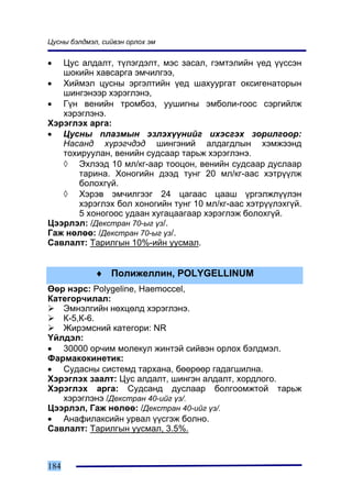 Öóñíû áýëäìýë, ñèéâýí îðëîõ ýì


•  Öóñ àëäàëò, ò¿ëýãäýëò, ìýñ çàñàë, ãýìòýëèéí ¿åä ¿¿ññýí
   øîêèéí õàâñàðãà ýì÷èëãýý,
• Õèéìýë öóñíû ýðãýëòèéí ¿åä øàõóóðãàò îêñèãåíàòîðûí
   øèíãýíýýð õýðýãëýíý,
• Ã¿í âåíèéí òðîìáîç, óóøèãíû ýìáîëè-ãîîñ ñýðãèéëæ
   õýðýãëýíý.
Õýðýãëýõ àðãà:
• Öóñíû ïëàçìûí ýçëýõ¿¿íèéã èõýñãýõ çîðèëãîîð:
   Íàñàíä õ¿ðýã÷äýä øèíãýíèé àëäàãäëûí õýìæýýíä
   òîõèðóóëàí, âåíèéí ñóäñààð òàðüæ õýðýãëýíý.
   ◊ Ýõëýýä 10 ìë/êã-ààð òîîöîí, âåíèéí ñóäñààð äóñëààð
       òàðèíà. Õîíîãèéí äýýä òóíã 20 ìë/êã-ààñ õýòð¿¿ëæ
       áîëîõã¿é.
   ◊ Õýðýâ ýì÷èëãýýã 24 öàãààñ öààø ¿ðãýëæë¿¿ëýí
       õýðýãëýõ áîë õîíîãèéí òóíã 10 ìë/êã-ààñ õýòð¿¿ëýõã¿é.
       5 õîíîãîîñ óäààí õóãàöààãààð õýðýãëýæ áîëîõã¿é.
Öýýðëýë: /Äåêñòðàí 70-ûã ¿ç/.
Ãàæ íºëºº: /Äåêñòðàí 70-ûã ¿ç/.
Ñàâëàëò: Òàðèëãûí 10%-èéí óóñìàë.


             ♦ Ïîëèæåëëèí, POLYGELLINUM
ªºð íýðñ: Polygeline, Haemoccel,
Êàòåãîð÷èëàë:
   Ýìíýëãèéí íºõöºëä õýðýãëýíý.
   Ê-5,Ê-6.
   Æèðýìñíèé êàòåãîðè: NR
¯éëäýë:
• 30000 îð÷èì ìîëåêóë æèíòýé ñèéâýí îðëîõ áýëäìýë.
Ôàðìàêîêèíåòèê:
• Ñóäàñíû ñèñòåìä òàðõàíà, áººðººð ãàäàãøèëíà.
Õýðýãëýõ çààëò: Öóñ àëäàëò, øèíãýí àëäàëò, õîðäëîãî.
Õýðýãëýõ àðãà: Ñóäñàíä äóñëààð áîëãîîìæòîé òàðüæ
   õýðýãëýíý /Äåêñòðàí 40-èéã ¿ç/.
Öýýðëýë, Ãàæ íºëºº: /Äåêñòðàí 40-èéã ¿ç/.
• Àíàôèëàêñèéí óðâàë ¿¿ñãýæ áîëíî.
Ñàâëàëò: Òàðèëãûí óóñìàë, 3.5%.



184
 