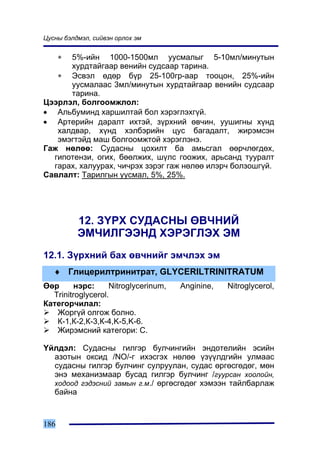 Öóñíû áýëäìýë, ñèéâýí îðëîõ ýì


      ∗
      5%-èéí 1000-1500ìë óóñìàëûã 5-10ìë/ìèíóòûí
      õóðäòàéãààð âåíèéí ñóäñààð òàðèíà.
   ∗ Ýñâýë ºäºð á¿ð 25-100ãð-ààð òîîöîí, 25%-èéí
      óóñìàëààñ 3ìë/ìèíóòûí õóðäòàéãààð âåíèéí ñóäñààð
      òàðèíà.
Öýýðëýë, áîëãîîìæëîë:
• Àëüáóìèíä õàðøèëòàé áîë õýðýãëýõã¿é.
• Àðòåðèéí äàðàëò èõòýé, ç¿ðõíèé ºâ÷èí, óóøèãíû õ¿íä
   õàëäâàð, õ¿íä õýëáýðèéí öóñ áàãàäàëò, æèðýìñýí
   ýìýãòýéä ìàø áîëãîîìæòîé õýðýãëýíý.
Ãàæ íºëºº: Ñóäàñíû öîõèëò áà àìüñãàë ººð÷ëºãäºõ,
  ãèïîòåíçè, îãèõ, áººëæèõ, ø¿ëñ ãîîæèõ, àðüñàíä òóóðàëò
  ãàðàõ, õàëóóðàõ, ÷è÷ðýõ çýðýã ãàæ íºëºº èëýð÷ áîëçîøã¿é.
Ñàâëàëò: Òàðèëãûí óóñìàë, 5%, 25%.




          12. Ç¯ÐÕ ÑÓÄÀÑÍÛ ªÂ×ÍÈÉ
          ÝÌ×ÈËÃÝÝÍÄ ÕÝÐÝÃËÝÕ ÝÌ
12.1. Ç¿ðõíèé áàõ ºâ÷íèéã ýì÷ëýõ ýì
   ♦ Ãëèöåðèëòðèíèòðàò, GLYCERILTRINITRATUM
ªºð      íýðñ:     Nitroglycerinum,   Anginine,   Nitroglycerol,
  Trinitroglycerol.
Êàòåãîð÷èëàë:
   Æîðã¿é îëãîæ áîëíî.
   Ê-1,Ê-2,Ê-3,Ê-4,K-5,K-6.
   Æèðýìñíèé êàòåãîðè: Ñ.

¯éëäýë: Ñóäàñíû ãèëãýð áóë÷èíãèéí ýíäîòåëèéí ýñèéí
  àçîòûí îêñèä /NO/-ã èõýñãýõ íºëºº ¿ç¿¿ëäãèéí óëìààñ
  ñóäàñíû ãèëãýð áóë÷èíã ñóëðóóëàí, ñóäàñ ºðãºñãºäºã, ìºí
  ýíý ìåõàíèçìààð áóñàä ãèëãýð áóë÷èíã /ãóóðñàí õîîëîéí,
  õîäîîä ãýäýñíèé çàìûí ã.ì./ ºðãºñãºäºã õýìýýí òàéëáàðëàæ
  áàéíà



186
 