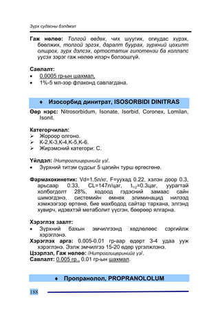 Ç¿ðõ ñóäàñíû áýëäìýë

Ãàæ íºëºº: Òîëãîé ºâäºõ, ÷èõ øóóãèõ, îãèóäàñ õ¿ðýõ,
  áººëæèõ, òîëãîé ýðãýõ, äàðàëò áóóðàõ, ç¿ðõíèé öîõèëò
  îëøðîõ, ç¿ðõ äýëñýõ, îðòîñòàòèê ãèïîòåíçè áà êîëëàïñ
  ¿¿ñýõ çýðýã ãàæ íºëºº èëýð÷ áîëçîøã¿é.

Ñàâëàëò:
• 0.0005 ãð-ûí øàõìàë,
• 1%-5 ìë-ýýð ôëàêîíä ñàâëàãäàíà.


      ♦ Èçîñîðáèä äèíèòðàò, ISOSORBIDI DINITRAS
ªºð íýðñ: Nitrosorbidum, Isonate, Isorbid, Coronex, Lomilan,
   Isonit.

Êàòåãîð÷èëàë:
   Æîðîîð îëãîíî.
   Ê-2,Ê-3,Ê-4,K-5,K-6.
   Æèðýìñíèé êàòåãîðè: Ñ.

¯éëäýë: /Íèòðîãëèöåðèíèéã ¿ç/.
• Ç¿ðõíèé òèòýì ñóäñûã 5 öàãèéí òóðø ºðãºñãºíº.

Ôàðìàêîêèíåòèê: Vd=1.5ë/êã, F=óóõàä 0.22, õýëýí äîîð 0.3,
  àðüñààð    0.33,   CL=147ë/öàã,    t1/2=0.3öàã, óóðàãòàé
  õîëáîãäîëò 28%, õîäîîä ãýäýñíèé çàìààñ ñàéí
  øèìýãäýíý, ñèñòåìèéí ºìíºõ ýëèìèíàöèä íèëýýä
  õýìæýýãýýð ºðòºíº, áèå ìàõáîäîä ñàéòàð òàðõàíà, ýëãýíä
  õóâèð÷, èäýâõòýé ìåòàáîëèò ¿¿ñãýí, áººðººð ÿëãàðíà.

Õýðýãëýõ çààëò:
• Ç¿ðõíèé áàõûí ýì÷èëãýýíä õºäëºëººñ ñýðãèéëæ
   õýðýãëýíý.
Õýðýãëýõ àðãà: 0.005-0.01 ãð-ààð ºäºðò 3-4 óäàà óóæ
  õýðýãëýíý. Ýýëæ ýì÷èëãýý 15-20 ºäºð ¿ðãýëæëýíý.
Öýýðëýë, Ãàæ íºëºº: /Íèòðîãëèöåðèíèéã ¿ç/.
Ñàâëàëò: 0.005 ãð., 0.01 ãð-ûí øàõìàë.


          ♦ Ïðîïðàíîëîë, PROPRANOLOLUM

188
 