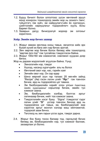 Çàéëøã¿é øààðäëàãàòàé ýìèéí çîõèñòîé õýðýãëýý

1.2. Áóðóó áè÷èëò áîëîí îëãîëòîîñ ¿¿ñýí ºâ÷òºíèé ýð¿¿ë
     ìýíä õîõèðñîí òîõèîëäîëä ýìèéí æîð íü çîõèîã÷ /ýì÷/,
     ã¿éöýòãýã÷ /ýì ç¿é÷, ýì íàéðóóëàã÷/-èéí ¸ñ ñóðòàõóóí,
     øèéòãýëèéí õàðèóöëàãûã òîäîðõîéëîã÷ õóóëü ¸ñíû
     áàðèìò áîëíî.
1.3. Çààâðûí äàãóó áè÷èãäýýã¿é æîðîîð ýì îëãîõûã
     õîðèãëîíî.

Õî¸ð. Ýìèéí æîð áè÷èõ çààâàð

2.1. Æîðûã çºâõºí ºâ÷òºíä îíîø òàâüæ, ýì÷èëãýý õèéõ ýðõ
     á¿õèé õ¿íèé èõ áàãà ýì÷ íàð áè÷èõ ýðõòýé.
2.2. Ýì÷ ººðòºº æîð áè÷èæ áîëîõ áºãººä èéì òîõèîëäîëä
     “ººðòºº /pro me/” ãýæ òóñãàéëàí òýìäýãëýñýí áàéíà.
2.3. Æîðûã 100õ160 ìì õýìæýýòýé, õýâëýìýë õóóäñàí äýýð
     áè÷íý.
Æîð íü äàðààõ ìýäýýëëèéã àãóóëñàí áàéíà. ¯¿íä:
     •   Ýìíýëýãèéí íýð, òýìäýã
     •   Õ¿¿õýä, íàñàíä õ¿ðýã÷äèéí àëü íü áîëîõ
     •   ªâ÷òºíèé îâîã íýð, íàñ, ãýðèéí õàÿã
     •   Ýì÷èéí îâîã íýð, Îí ñàð ºäºð
     •   Øèíý ìºðíèé ç¿¿í ãàð òàëààñ 20 ìì-èéí çàéíä
         “Recipe” (Àâ) ãýñýí ëàòèí ¿ãèéã “Rp:” ãýæ òîâ÷ëîí
         áè÷èæ, àðä íü òîäîðõîéëîõ öýã òàâèíà.
     •   Ýì áèîáýëäìýëèéí íýðèéã îëîí óëñûí /õààëòàíä
         ýìèéí õóäàëäààíû/ íýðøëýýð áè÷èæ, ýìèéí òóí
         õýìæýýã çààíà.
     •   Ýì, áèîáýëäìýëèéí õýëáýð, áýëòãýõ àðãûã
         ëàòèíàààð áè÷èæ, íèéò òîî õýìæýýã çààíà.
     •   Òýìäýãëýëèéí õýñýã áóþó “Signa” /òýìäýãëý/ ãýäýã
         ëàòèí ¿ãèéã “S“ ¿ñãýýð òîâ÷ëîí áè÷ýýä àðä íü
         òîäîðõîéëîõ öýã òàâüæ, ýì, áèîáýëäìýëèéã ÿàæ
         õýðýãëýõ àðãûã ìîíãîë õýëýýð ìàø îéëãîìæòîé,
         òîäîðõîé çààæ áè÷íý.
     •   Òºãñãºëä íü ýì÷ ãàðûí ¿ñãýý çóðæ, òýìäýã äàðíà.

2.4.   Æîðûã áýõ áóþó òîñîí áàëààð òîä, ãàðãàöòàé áè÷èõ
       áºãººä ýì, áèîáýëäìýëèéí íýð, òóí õýìæýýã áàëëàæ,
       çàñâàðëàæ ¿ë áîëíî.


                                                             19
 