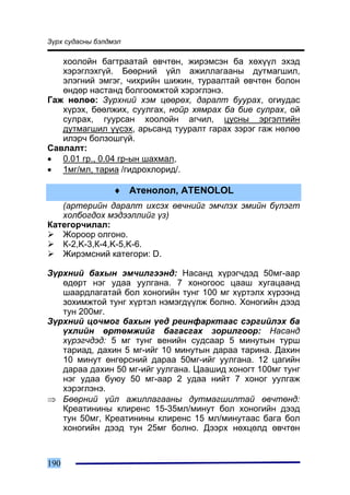 Ç¿ðõ ñóäàñíû áýëäìýë

   õîîëîéí áàãòðààòàé ºâ÷òºí, æèðýìñýí áà õºõ¿¿ë ýõýä
   õýðýãëýõã¿é. Áººðíèé ¿éë àæèëëàãààíû äóòìàãøèë,
   ýëýãíèé ýìãýã, ÷èõðèéí øèæèí, òóðààëòàé ºâ÷òºí áîëîí
   ºíäºð íàñòàíä áîëãîîìæòîé õýðýãëýíý.
Ãàæ íºëºº: Ç¿ðõíèé õýì öººðºõ, äàðàëò áóóðàõ, îãèóäàñ
   õ¿ðýõ, áººëæèõ, ñóóëãàõ, íîéð õÿìðàõ áà áèå ñóëðàõ, îé
   ñóëðàõ, ãóóðñàí õîîëîéí àã÷èë, öóñíû ýðãýëòèéí
   äóòìàãøèë ¿¿ñýõ, àðüñàíä òóóðàëò ãàðàõ çýðýã ãàæ íºëºº
   èëýð÷ áîëçîøã¿é.
Ñàâëàëò:
• 0.01 ãð., 0.04 ãð-ûí øàõìàë,
• 1ìã/ìë, òàðèà /ãèäðîõëîðèä/.

                  ♦ Àòåíîëîë, ATENOLOL
   (àðòåðèéí äàðàëò èõñýõ ºâ÷íèéã ýì÷ëýõ ýìèéí á¿ëýãò
   õîëáîãäîõ ìýäýýëëèéã ¿ç)
Êàòåãîð÷èëàë:
   Æîðîîð îëãîíî.
   Ê-2,K-3,Ê-4,K-5,K-6.
   Æèðýìñíèé êàòåãîðè: D.

Ç¿ðõíèé áàõûí ýì÷èëãýýíä: Íàñàíä õ¿ðýã÷äýä 50ìã-ààð
   ºäºðò íýã óäàà óóëãàíà. 7 õîíîãîîñ öààø õóãàöààíä
   øààðäëàãàòàé áîë õîíîãèéí òóíã 100 ìã õ¿ðòýëõ õ¿ðýýíä
   çîõèìæòîé òóíã õ¿ðòýë íýìýãä¿¿ëæ áîëíî. Õîíîãèéí äýýä
   òóí 200ìã.
Ç¿ðõíèé öî÷ìîã áàõûí ¿åä ðåèíôàðêòààñ ñýðãèéëýõ áà
   ¿õëèéí ºðòºìæèéã áàãàñãàõ çîðèëãîîð: Íàñàíä
   õ¿ðýã÷äýä: 5 ìã òóíã âåíèéí ñóäñààð 5 ìèíóòûí òóðø
   òàðèàä, äàõèí 5 ìã-èéã 10 ìèíóòûí äàðàà òàðèíà. Äàõèí
   10 ìèíóò ºíãºðñíèé äàðàà 50ìã-èéã óóëãàíà. 12 öàãèéí
   äàðàà äàõèí 50 ìã-èéã óóëãàíà. Öààøèä õîíîãò 100ìã òóíã
   íýã óäàà áóþó 50 ìã-ààð 2 óäàà íèéò 7 õîíîã óóëãàæ
   õýðýãëýíý.
⇒ Áººðíèé ¿éë àæèëëàãààíû äóòìàãøèëòàé ºâ÷òºíä:
   Êðåàòèíèíû êëèðåíñ 15-35ìë/ìèíóò áîë õîíîãèéí äýýä
   òóí 50ìã, Êðåàòèíèíû êëèðåíñ 15 ìë/ìèíóòààñ áàãà áîë
   õîíîãèéí äýýä òóí 25ìã áîëíî. Äýýðõ íºõöºëä ºâ÷òºí



190
 