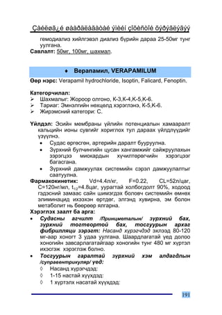 Çàéëøã¿é øààðäëàãàòàé ýìèéí çîõèñòîé õýðýãëýãýý
   ãåìîäèàëèç õèéëãýâýë äèàëèç á¿ðèéí äàðàà 25-50ìã òóíã
   óóëãàíà.
Ñàâëàëò: 50ìã, 100ìã, øàõìàë.


             ♦ Âåðàïàìèë, VERAPAMILUM
ªºð íýðñ: Verapamil hydrochloride, Isoptin, Falicard, Fenoptin.

Êàòåãîð÷èëàë:
   Øàõìàëûã: Æîðîîð îëãîíî, Ê-3,Ê-4,K-5,K-6.
   Òàðèàã: Ýìíýëãèéí íºõöºëä õýðýãëýíý, Ê-5,K-6.
   Æèðýìñíèé êàòåãîðè: C.

¯éëäýë: Ýñèéí ìåìáðàíû ¿éëèéí ïîòåíöèàëûí õàìààðàëò
  êàëüöèéí èîíû ñóâãèéã õîðèãëîõ òóë äàðààõ ¿éëäë¿¿äèéã
  ¿ç¿¿ëíý.
   • Ñóäàñ ºðãºñãºí, àðòåðèéí äàðàëò áóóðóóëíà.
   • Ç¿ðõíèé áóë÷èíãèéí öóñàí õàíãàìæèéã ñàéæðóóëàõûí
       çýðýãöýý ìèîêàðäûí õ¿÷èëòºðºã÷èéí õýðýãöýýã
       áàãàñãàíà.
   • Ç¿ðõíèé äàìæóóëàõ ñèñòåìèéí ñýðýë äàìæóóëàëòûã
       ñààòóóëíà.
Ôàðìàêîêèíåòèê:       Vd=4.4ë/êã,    F=0.22,    CL=52ë/öàã,
  C=120íã/ìë, t1/2=4.8öàã, óóðàãòàé õîëáîãäîëò 90%, õîäîîä
  ãýäýñíèé çàìààñ ñàéí øèìýãäýõ áîëîâ÷ ñèñòåìèéí ºìíºõ
  ýëèìèíàöèä èõýýõýí ºðòäºã, ýëãýíä õóâèðíà, ýì áîëîí
  ìåòàáîëèò íü áººðººð ÿëãàðíà.
Õýðýãëýõ çààëò áà àðãà:
• Ñóäàñíû àã÷èëò /Ïðèíöìåòàëûí/ ç¿ðõíèé áàõ,
   ç¿ðõíèé òîãòâîðòîé áàõ, òîñãóóðûí àðõàã
   ôèáðèëëÿöè çýðýãò: Íàñàíä õ¿ðýã÷äýä ýõëýýä 80-120
   ìã-ààð õîíîãò 3 óäàà óóëãàíà. Øààðäëàãàòàé ¿åä äîëîî
   õîíîãèéí çàâñàðëàãàòàéãààð õîíîãèéí òóíã 480 ìã õ¿ðòýë
   èõýñãýæ õýðýãëýæ áîëíî.
• Òîñãóóðûí ãàðàëòàé ç¿ðõíèé õýì àëäàãäëûí
   /ñóïðàâåíòðèêóëÿð/ ¿åä:
   ◊ Íàñàíä õ¿ðýã÷äýä:
   ◊ 1-15 íàñòàé õ¿¿õäýä:
   ◊ 1 õ¿ðòýëõ íàñàòàé õ¿¿õäýä:

                                                            191
 